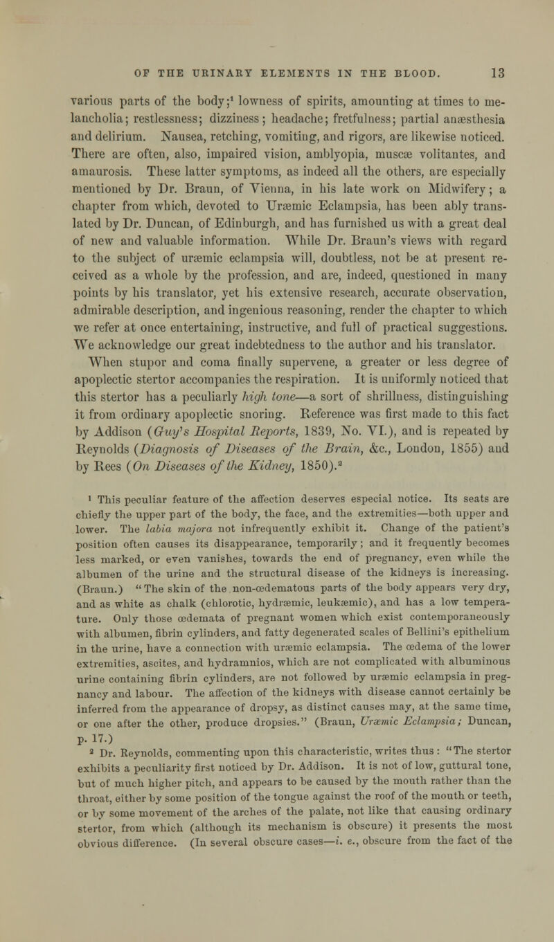 various parts of the body;1 lowness of spirits, amounting at times to me- lancholia; restlessness; dizziness; headache; fretfulness; partial anaesthesia and delirium. Nausea, retching, vomiting, and rigors, are likewise noticed. There are often, also, impaired vision, amblyopia, muscoe volitantes, and amaurosis. These latter symptoms, as indeed all the others, are especially mentioned by Dr. Braun, of Vienna, in his late work on Midwifery; a chapter from which, devoted to Urasmic Eclampsia, has been ably trans- lated by Dr. Duncan, of Edinburgh, and has furnished us with a great deal of new and valuable information. While Dr. Braun's views with regard to the subject of uraemic eclampsia will, doubtless, not be at present re- ceived as a whole by the profession, and are, indeed, questioned in many points by his translator, yet his extensive research, accurate observation, admirable description, and ingenious reasoning, render the chapter to which we refer at once entertaining, instructive, and full of practical suggestions. We acknowledge our great indebtedness to the author and his translator. When stupor and coma finally supervene, a greater or less degree of apoplectic stertor accompanies the respiration. It is uniformly noticed that this stertor has a peculiarly high tone—a sort of shrillness, distinguishing it from ordinary apoplectic snoring. Reference was first made to this fact by Addison (Guy's Hospital Reports, 1839, No. VI.), and is repeated by Reynolds (Diagnosis of Diseases of the Brain, &c., London, 1855) and by Rees (On Diseases of the Kidney, 1850).3 1 This peculiar feature of the affection deserves especial notice. Its seats are chiefly the upper part of the body, the face, and the extremities—both upper and lower. The labia majora not infrequently exhibit it. Change of the patient's position often causes its disappearance, temporarily; and it frequently becomes less marked, or even vanishes, towards the end of pregnancy, even while the albumen of the urine and the structural disease of the kidneys is increasing. (Braun.) The skin of the non-cedematous parts of the body appears very dry, and as white as chalk (chlorotic, hydremic, leukemic), and has a low tempera- ture. Only those oedemata of pregnant women which exist contemporaneously with albumen, fibrin cylinders, and fatty degenerated scales of Bellini's epithelium in the urine, have a connection with uraemic eclampsia. The oedema of the lower extremities, ascites, and hydramnios, which are not complicated with albuminous urine containing fibrin cylinders, are not followed by uraemic eclampsia in preg- nancy and labour. The affection of the kidneys with disease cannot certainly be inferred from the appearance of dropsy, as distinct causes may, at the same time, or one after the other, produce dropsies. (Braun, Uraemic Eclampsia; Duncan, p. 17.) 2 Dr. Reynolds, commenting upon this characteristic, writes thus : The stertor exhibits a peculiarity first noticed by Dr. Addison. It is not of low, guttural tone, but of much higher pitch, and appears to be caused by the mouth rather than the throat, either by some position of the tongue against the roof of the mouth or teeth, or by some movement of the arches of the palate, not like that causing ordinary stertor, from which (although its mechanism is obscure) it presents the most obvious difference. (In several obscure cases—i. e., obscure from the fact of the