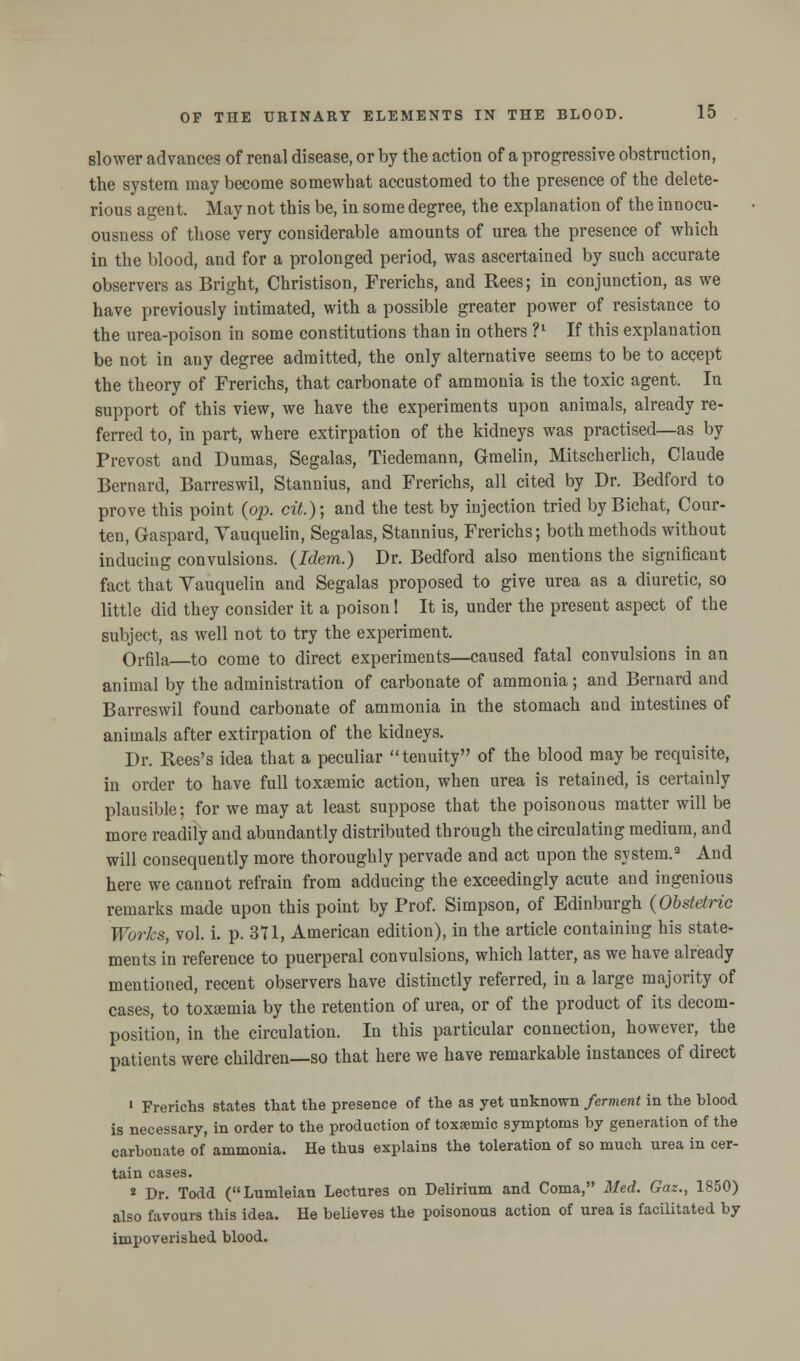 slower advances of renal disease, or by the action of a progressive obstruction, the system may become somewhat accustomed to the presence of the delete- rious agent. May not this be, in some degree, the explanation of the innocu- ousness of those very considerable amounts of urea the presence of which in the blood, and for a prolonged period, was ascertained by such accurate observers as Bright, Christison, Frerichs, and Rees; in conjunction, as we have previously intimated, with a possible greater power of resistance to the urea-poison in some constitutions than in others ?l If this explanation be not in any degree admitted, the only alternative seems to be to accept the theory of Frerichs, that carbonate of ammonia is the toxic agent. In support of this view, we have the experiments upon animals, already re- ferred to, in part, where extirpation of the kidneys was practised—as by Prevost and Dumas, Segalas, Tiedemann, Graelin, Mitscherlich, Claude Bernard, Barreswil, Stannius, and Frerichs, all cited by Dr. Bedford to prove this point (op. cit.); and the test by injection tried by Bichat, Cour- ten, Gaspard, Yauquelin, Segalas, Stannius, Frerichs; both methods without inducing convulsions. (Idem.) Dr. Bedford also mentions the significant fact that Yauquelin and Segalas proposed to give urea as a diuretic, so little did they consider it a poison! It is, under the present aspect of the subject, as well not to try the experiment. Orfila to come to direct experiments—caused fatal convulsions in an animal by the administration of carbonate of ammonia; and Bernard and Barreswil found carbonate of ammonia in the stomach and intestines of animals after extirpation of the kidneys. Dr. Rees's idea that a peculiar tenuity of the blood may be requisite, in order to have full toxaemic action, when urea is retained, is certainly plausible; for we may at least suppose that the poisonous matter will be more readily and abundantly distributed through the circulating medium, and will consequently more thoroughly pervade and act upon the system.2 And here we cannot refrain from adducing the exceedingly acute and ingenious remarks made upon this point by Prof. Simpson, of Edinburgh (Obstetric Works, vol. i. p. 371, American edition), in the article containing his state- ments in reference to puerperal convulsions, which latter, as we have already mentioned, recent observers have distinctly referred, in a large majority of cases, to toxaemia by the retention of urea, or of the product of its decom- position, in the circulation. In this particular connection, however, the patients were children—so that here we have remarkable instances of direct ' Frerichs states that the presence of the as yet unknown ferment in the blood is necessary, in order to the production of toxaemic symptoms by generation of the carbonate of ammonia. He thus explains the toleration of so much urea in cer- tain cases. * Dr. Todd (Lumleian Lectures on Delirium and Coma, Med. Gaz., 1850) also favours this idea. He believes the poisonous action of urea is facilitated by impoverished blood.