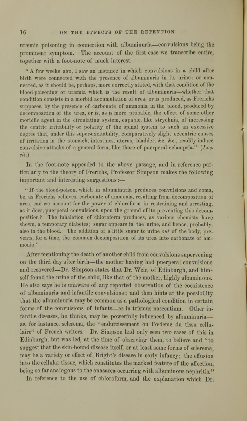 urremic poisoning in connection with albuminuria—convulsions being- the prominent symptom. The account of the first case we transcribe entire, together with a foot-note of much interest.  A few weeks ago, I saw an instance in which convulsions in a child after birth were connected with the presence of albuminuria in its urine; or con- nected, as it should be, perhaps, more correctly stated, with that condition of the blood-poisoning or uraemia which is the result of albuminuria—whether that condition consists in a morbid accumulation of urea, or is produced, as Frerichs supposes, by the presence of carbonate of ammonia in the blood, produced by decomposition of the urea, or is, as is more probable, the effect of some other morbific agent in the circulating system, capable, like strychnia, of increasing the centric irritability or polarity of the spinal system to such an excessive degree that, under this super-excitability, comparatively slight eccentric causes of irritation in the stomach, intestines, uterus, bladder, &c. &c, readily induce convulsive attacks of a general form, like those of puerperal eclampsia. (Loc. cit.) In the foot-note appended to the above passage, and in reference par- ticularly to the theory of Frerichs, Professor Simpson makes the following important and interesting suggestions:—  If- the blood-poison, which in albuminuria produces convulsions and coma, be, as Frerichs believes, carbonate of ammonia, resulting from decomposition of urea, can we account for the power of chloroform in restraining and arresting, as it does, puerperal convulsions, upon the ground of its preventing this decom- position? The inhalation of chloroform produces, as various chemists have shown, a temporary diabetes; sugar appears in the urine, and hence, probably, also in the blood. The addition of a little sugar to urine out of the body, pre- vents, for a time, the common decomposition of its urea into carbonate of am- monia. After mentioning the death of another child from convulsions supervening on the third day after birth—the mother having had puerperal convulsions and recovered—Dr. Simpson states that Dr. Weir, of Edinburgh, and him- self found the urine of the child, like that of the mother, highly albuminous. He also says he is unaware of any reported observation of the coexistence of albuminuria and infantile convulsions; and then hints at the possibility that the albuminuria maybe common as a pathological condition in certain forms of the convulsions of infants—as in trismus nascentium. Other in- fantile diseases, he thinks, may be powerfully influenced by albuminuria— as, for instance, sclerema, the endurcissement ou l'oedeme du tissu cellu- laire of French writers. Dr. Simpson had only seen two cases of this in Edinburgh, but was led, at the time of observing them, to believe and to suggest that the skin-bound disease itself, or at least some forms of sclerema, may be a variety or effect of Bright's disease in early infancy; the effusion into the cellular tissue, which constitutes the marked feature of the affection, being so far analogous to the anasarca occurring with albuminous nephritis. In reference to the use of chloroform, and the explanation which Dr.