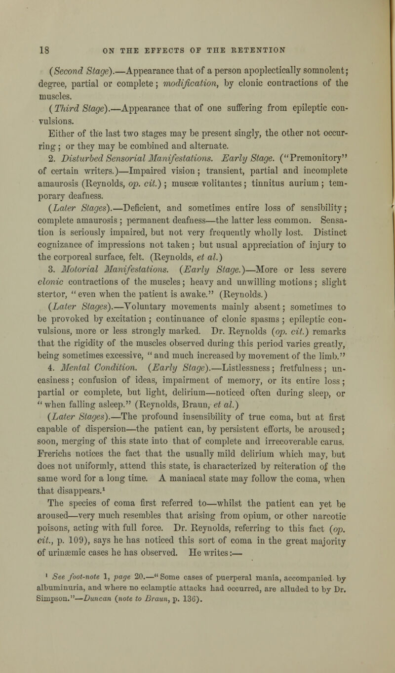 (Second Stage).—Appearance that of a person apoplectically somnolent; degree, partial or complete; modification, by clonic contractions of the muscles. (Third Stage).—Appearance that of one suffering from epileptic con- vulsions. Either of the last two stages may be present singly, the other not occur- ring ; or they may be combined and alternate. 2. Disturbed Sensorial Manifestations. Early Stage. (Premonitory of certain writers.)—Impaired vision; transient, partial and incomplete amaurosis (Reynolds, op. cit.); muscse volitantes; tinnitus aurium ; tem- porary deafness. (Later Stages).—Deficient, and sometimes entire loss of sensibility; complete amaurosis ; permanent deafness—the latter less common. Sensa- tion is seriously impaired, but not very frequently wholly lost. Distinct cognizance of impressions not taken; but usual appreciation of injury to the corporeal surface, felt. (Reynolds, et al.) 3. Ilotorial Manifestations. (Early Stage.)—More or less severe clonic contractions of the muscles; heavy and unwilling motions; slight stertor,  even when the patient is awake. (Reynolds.) (Later Stages).—Voluntary movements mainly absent; sometimes to be provoked by excitation ; continuance of clonic spasms ; epileptic con- vulsions, more or less strongly marked. Dr. Reynolds (op. cit.) remarks that the rigidity of the muscles observed during this period varies greatly, being sometimes excessive,  and much increased by movement of the limb. 4. Mental Condition. (Early Stage).—Listlessness; fretfulness ; un- easiness ; confusion of ideas, impairment of memory, or its entire loss; partial or complete, but light, delirium—noticed often during sleep, or  when falling asleep. (Reynolds, Braun, et al.) (Later Stages).—The profound insensibility of true coma, but at first capable of dispersion—the patient can, by persistent efforts, be aroused; soon, merging of this state into that of complete and irrecoverable carus. Frerichs notices the fact that the usually mild delirium which may, but does not uniformly, attend this state, is characterized by reiteration of the same word for a long time. A maniacal state may follow the coma, when that disappears.1 The species of coma first referred to—whilst the patient can yet be aroused—very much resembles that arising from opium, or other narcotic poisons, acting with full force. Dr. Reynolds, referring to this fact (op. cit., p. 109), says he has noticed this sort of coma in the great majority of urinsemic cases he has observed. He writes:— 1 See foot-note 1, page 20.—Some cases of puerperal mania, accompanied by albuminuria, and where no eclamptic attacks had occurred, are alluded to by Dr. Simpson.—Duncan (note to Braun, p. 136).