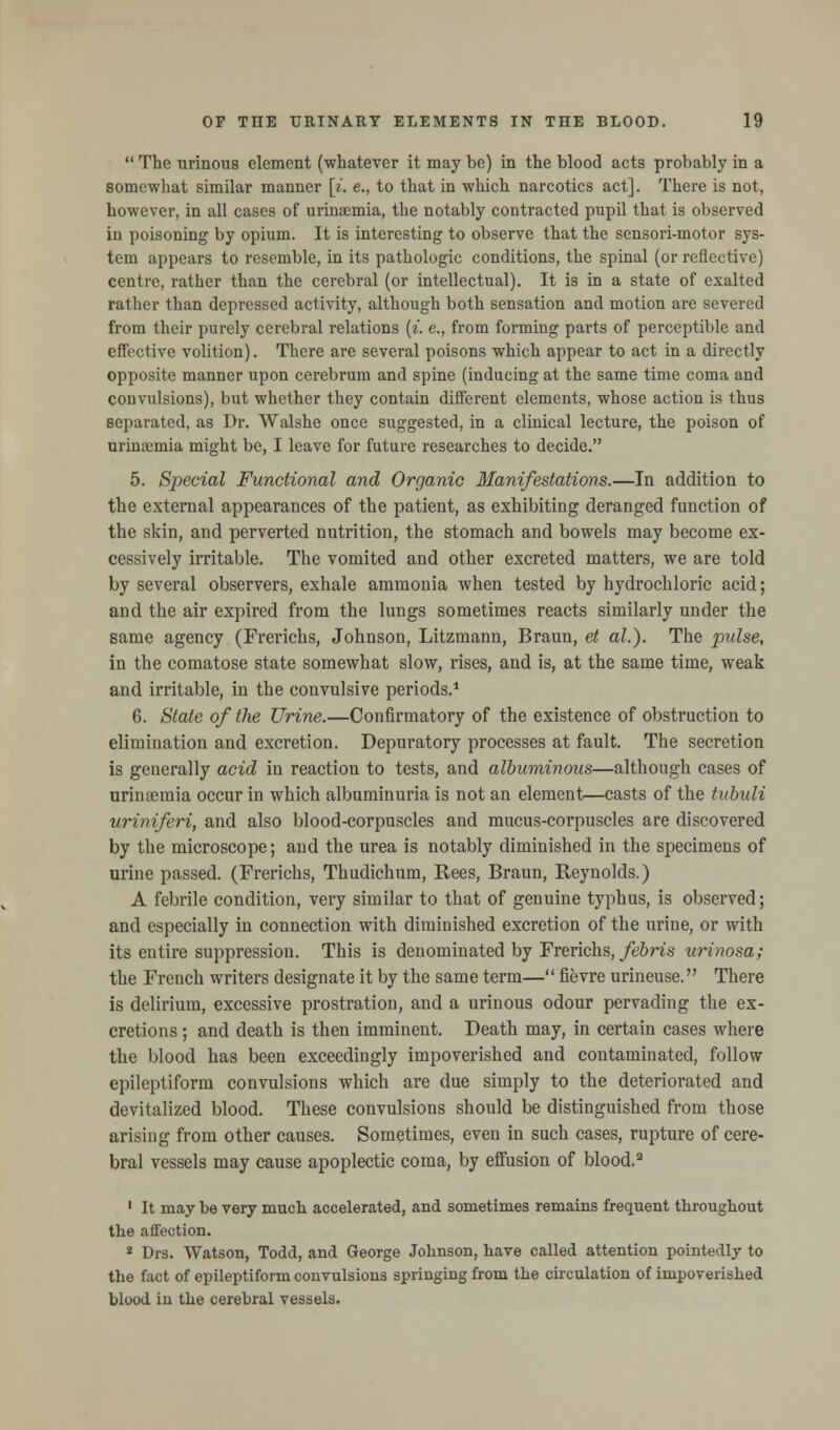  The urinous element (whatever it may be) in the blood acts probably in a somewhat similar manner [». e., to that in which narcotics act]. There is not, however, in all cases of urinaemia, the notably contracted pupil that is observed in poisoning by opium. It is interesting to observe that the sensori-motor sys- tem appears to resemble, in its pathologic conditions, the spinal (or reflective) centre, rather than the cerebral (or intellectual). It is in a state of exalted rather than depressed activity, although both sensation and motion are severed from their purely cerebral relations {i. e., from forming parts of perceptible and effective volition). There are several poisons which appear to act in a directly opposite manner upon cerebrum and spine (inducing at the same time coma and convulsions), but whether they contain different elements, whose action is thus separated, as Dr. Walshe once suggested, in a clinical lecture, the poison of urinamiia might be, I leave for future researches to decide. 5. Special Functional and Organic Manifestations.—In addition to the external appearances of the patient, as exhibiting deranged function of the skin, and perverted nutrition, the stomach and bowels may become ex- cessively irritable. The vomited and other excreted matters, we are told by several observers, exhale ammonia when tested by hydrochloric acid; and the air expired from the lungs sometimes reacts similarly under the same agency (Frerichs, Johnson, Litzmann, Braun, et al.). The pulse, in the comatose state somewhat slow, rises, and is, at the same time, weak and irritable, in the convulsive periods.1 6. State of the Urine.—Confirmatory of the existence of obstruction to elimination and excretion. Depuratory processes at fault. The secretion is generally acid in reaction to tests, and albuminous—although cases of urinaemia occur in which albuminuria is not an element—casts of the tubuli uriniferi, and also blood-corpuscles and mucus-corpuscles are discovered by the microscope; and the urea is notably diminished in the specimens of urine passed. (Frerichs, Thudichum, Rees, Braun, Reynolds.) A febrile condition, very similar to that of genuine typhus, is observed; and especially in connection with diminished excretion of the urine, or with its entire suppression. This is denominated by Frerichs, febris urinosa; the French writers designate it by the same term— fievre urineuse. There is delirium, excessive prostration, and a urinous odour pervading the ex- cretions ; and death is then imminent. Death may, in certain cases where the blood has been exceedingly impoverished and contaminated, follow epileptiform convulsions which are due simply to the deteriorated and devitalized blood. These convulsions should be distinguished from those arising from other causes. Sometimes, even in such cases, rupture of cere- bral vessels may cause apoplectic coma, by effusion of blood.3 1 It may be very much accelerated, and sometimes remains frequent throughout the affection. 2 Drs. Watson, Todd, and George Johnson, have called attention pointedly to the fact of epileptiform convulsions springing from the circulation of impoverished blood in the cerebral vessels.