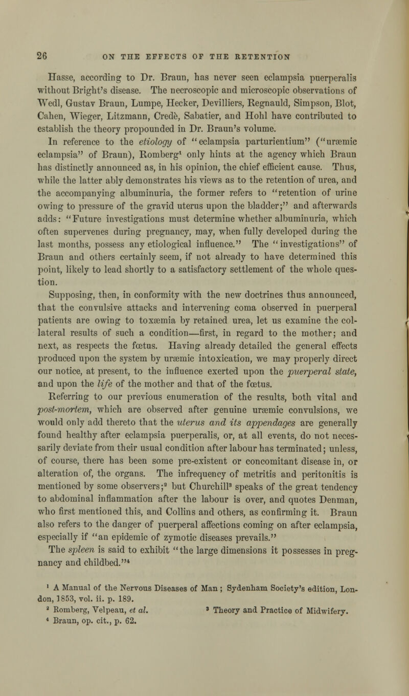 Hasse, according to Dr. Braun, has never seen eclampsia puerperalis without Bright's disease. The necroscopic and microscopic observations of Wedl, Gustav Braun, Lumpe, Hecker, Devilliers, Regnauld, Simpson, Blot, Cahen, Wieger, Litzmann, Crede, Sabatier, and Hohl have contributed to establish the theory propounded in Dr. Braun's volume. In reference to the etiology of eclampsia parturientium (uramic eclampsia of Braun), Romberg1 only hints at the agency which Braun has distinctly announced as, in his opinion, the chief efficient cause. Thus, while the latter ably demonstrates his views as to the retention of urea, and the accompanying albuminuria, the former refers to retention of urine owing to pressure of the gravid uterus upon the bladder; and afterwards adds: Future investigations must determine whether albuminuria, which often supervenes during pregnancy, may, when fully developed during the last months, possess any etiological influence. The investigations of Braun and others certainly seem, if not already to have determined this point, likely to lead shortly to a satisfactory settlement of the whole ques- tion. Supposing, then, in conformity with the new doctrines thus announced, that the convulsive attacks and intervening coma observed in puerperal patients are owing to toxaemia by retained urea, let us examine the col- lateral results of such a condition—first, in regard to the mother; and next, as respects the foetus. Having already detailed the general effects produced upon the system by uraernic intoxication, we may properly direct our notice, at present, to the influence exerted upon the puerperal state, and upon the life of the mother and that of the foetus. Referring to our previous enumeration of the results, both vital and post-mortem, which are observed after genuine uraemic convulsions, we would only add thereto that the uterus and its appendages are generally found healthy after eclampsia puerperalis, or, at all events, do not neces- sarily deviate from their usual condition after labour has terminated; unless, of course, there has been some pre-existent or concomitant disease in, or alteration of, the organs. The infrequency of metritis and peritonitis is mentioned by some observers ;9 but Churchill3 speaks of the great tendency to abdominal inflammation after the labour is over, and quotes Denman, who first mentioned this, and Collins and others, as confirming it. Braun also refers to the danger of puerperal affections coming on after eclampsia, especially if an epidemic of zymotic diseases prevails. The spleen is said to exhibit the large dimensions it possesses in preg- nancy and childbed.* 1 A Manual of the Nervous Diseases of Man ; Sydenham Society's edition, Lon- don, 1853, vol. ii. p. 189. a Romberg, Velpeau, et al. * Theory and Practice of Midwifery. 4 Braun, op. cit., p. 62.