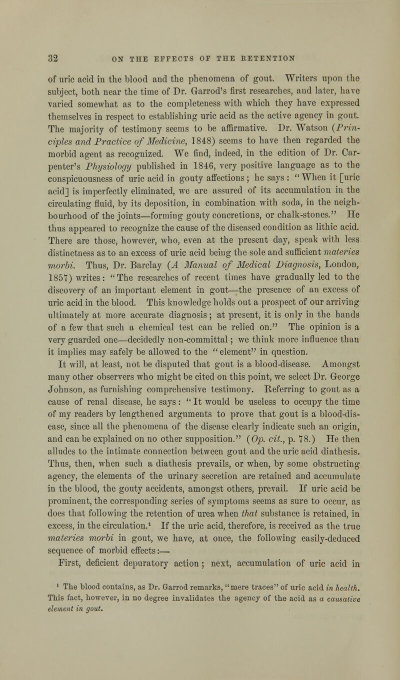 of uric acid in the blood and the phenomena of gout. Writers upon the subject, both near the time of Dr. Garrod's first researches, and later, have varied somewhat as to the completeness with which they have expressed themselves in respect to establishing uric acid as the active agency in gout The majority of testimony seems to be affirmative. Dr. Watson (Prin- ciples and Practice of Medicine, 1848) seems to have then regarded the morbid agent as recognized. We find, indeed, in the edition of Dr. Car- penter's Physiology published in 1846, very positive language as to the conspicuousness of uric acid in gouty affections ; he says :  When it [uric acid] is imperfectly eliminated, we are assured of its accumulation in the circulating fluid, by its deposition, in combination with soda, in the neigh- bourhood of the joints—forming gouty concretions, or chalk-stones. He thus appeared to recognize the cause of the diseased condition as lithic acid. There are those, however, who, even at the present day, speak with less distinctness as to an excess of uric acid being the sole and sufficient materies morbi. Thus, Dr. Barclay (.4 Manual of Medical Diagnosis, London, 1851) writes: The researches of recent times have gradually led to the discovery of an important element in gout—the presence of an excess of uric acid in the blood. This knowledge holds out a prospect of our arriving ultimately at more accurate diagnosis; at present, it is only in the hands of a few that such a chemical test can be relied on. The opinion is a very guarded one—decidedly non-committal; we think more influence than it implies may safely be allowed to the element in question. It will, at least, not be disputed that gout is a blood-disease. Amongst many other observers who might be cited on this point, we select Dr. George Johnson, as furnishing comprehensive testimony. Referring to gout as a cause of renal disease, he says:  It would be useless to occupy the time of my readers by lengthened arguments to prove that gout is a blood-dis- ease, since all the phenomena of the disease clearly indicate such an origin, and can be explained on no other supposition. (Op. cit., p. 18.) He then alludes to the intimate connection between gout and the uric acid diathesis. Thus, then, when such a diathesis prevails, or when, by some obstructing agency, the elements of the urinary secretion are retained and accumulate in the blood, the gouty accidents, amongst others, prevail. If uric acid be prominent, the corresponding series of symptoms seems as sure to occur, as does that following the retention of urea when that substance is retained, in excess, in the circulation.1 If the uric acid, therefore, is received as the true materies morbi in gout, we have, at once, the following easily-deduced sequence of morbid effects:— First, deficient depuratory action ; next, accumulation of uric acid in 1 The blood contains, as Dr. Garrod remarks, mere traces of uric acid in health. This fact, however, in no degree invalidates the agency of the acid as a causative element in gout.