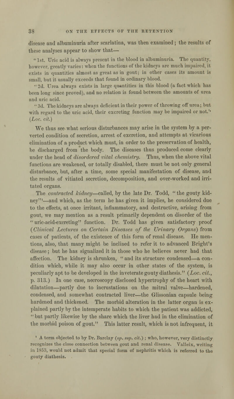 e and albuminuria after scarlatina, was then examined ; the results of these analyses appear to show that— 1st. Uric acid is always present in the blood in albuminuria. The quantity, however, greatly varies: when the functions of the kidneys are much impaired, it exists in quantities almost as great as in gout; in other cases its amount is small, but it usually exceeds that found in ordinary blood.  2d. Urea always exists in large quantities in this blood (a fact which has been long since proved), and no relation is found between the amounts of urea and uric acid. •• 3d. The kidneys arc always deficient in their power of throwing off urea; but with regard to the uric acid, their excreting function may be impaired or not.'' (Loc. cit.) Wc thus see what serious disturbances may arise in the system by a per- verted condition of secretion, arrest of excretion, and attempts at vicarious elimination of a product which must, in order to the preservation of health, be discharged from the body. The diseases thus produced come clearly under the head of disordered vital chemistry. Thus, when the above vital functions are weakened, or totally disabled, there must be not only general disturbance, but, after a time, some special manifestation of disease, and the results of vitiated secretion, decomposition, and over-worked and irri- tated organs. The contracted kidney—called, by the late Dr. Todd,  the gouty kid- ney1—and which, as the term he has given it implies, he considered due to the effects, at once irritant, inflammatory, and destructive, arising from gout, we may mention as a result primarily dependent on disorder of the  uric-acid-excreting function. Dr. Todd has given satisfactory proof {Clinical Lectures on Certain Diseases of the Urinary Organs) from cases of patients, of the existence of this form of renal disease. Die men- tions, also, that many might be inclined to refer it to advanced Bright's disease; but he has signalized it in those who he believes never had that affection. The kidney is shrunken,  and its structure condensed—a con- dition which, while it may also occur in other states of the system, is peculiarly apt to be developed in the inveterate gouty diathesis. {Loc. cit., p. 313.) In one case, necroscopy disclosed hypertrophy of the heart with dilatation—partly due to incrustations on the mitral valve—hardened, condensed, and somewhat contracted liver—the Glissonian capsule being hardened and thickened. The morbid alteration in the latter organ is ex- plained partly by the intemperate habits to which the patient was addicted,  but partly likewise by the share which the liver had in the elimination of the morbid poison of gout. This latter result, which is not infrequent, it 1 A term objected to by Dr. Barclay {op. sup. cit.) ; who, however, very distinctly recognizes the close connection between gout and renal disease. Valleix, writing in 1853, would not admit that special form of nephritis which is referred to the gouty diathesis.