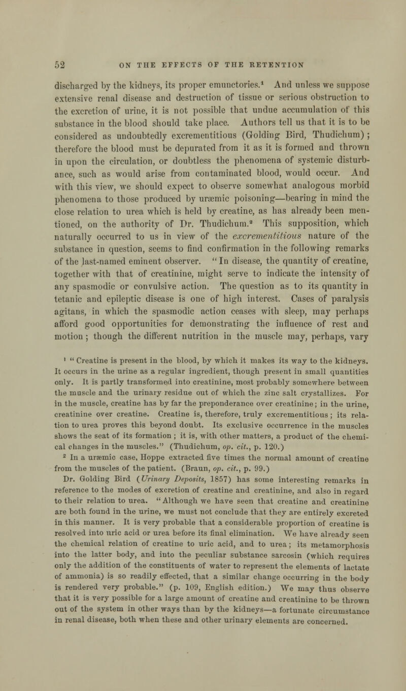 discharged by the kidneys, its proper emunetories.1 And unless we suppose extensive renal disease and destruction of tissue or serious obstruction to the excretion of urine, it is not possible that undue accumulation of this substance in the blood should take place. Authors tell us that it is to be considered as undoubtedly excrementitious (Golding Bird, Thudichum) ; therefore the blood must be depurated from it as it is formed and thrown in upon the circulation, or doubtless the phenomena of systemic disturb- ance, such as would arise from contaminated blood, would occur. And with this view, we should expect to observe somewhat analogous morbid phenomena to those produced by uraemic poisoning—bearing in mind the close relation to urea which is held by creatine, as has already been men- tioned, on the authority of Dr. Thudichum.8 This supposition, which naturally occurred to us in view of the excrementitious nature of the substance in question, seems to find confirmation in the following remarks of the last-named eminent observer.  In disease, the quantity of creatine, together with that of creatinine, might serve to indicate the intensity of any spasmodic or convulsive action. The question as to its quantity in tetanic and epileptic disease is one of high interest. Cases of paralysis agitans, in which the spasmodic action ceases with sleep, may perhaps afford good opportunities for demonstrating the influence of rest and motion ; though the different nutrition in the muscle may, perhaps, vary 1  Creatine is present in the blood, by which it makes its way to the kidneys. It occurs in the urine as a regular ingredient, though present in small quantities only. It is partly transformed into creatinine, most probably somewhere between the muscle and the urinary residue out of which the zinc salt crystallizes. For in the muscle, creatine has by far the preponderance over creatinine; in the urine, creatinine over creatine. Creatine is, therefore, truly excrementitious ; its rela- tion to urea proves this beyond doubt. Its exclusive occurrence in the muscles shows the seat of its formation ; it is, with other matters, a product of the chemi- cal changes in the muscles. (Thudichum, op. cit., p. 120.) 2 In a uraemic case, Hoppe extracted five times the normal amount of creatine from the muscles of the patient. (Braun, op. cit., p. 99.) Dr. Golding Bird {Urinary Deposits, 1857) has some interesting remarks in reference to the modes of excretion of creatine and creatinine, and also in regard to their relation to urea. Although we have seen that creatine and creatinine are both found in the urine, we must not conclude that they are entirely excreted in this manner. It is very probable that a considerable proportion of creatine is resolved into uric acid or urea before its final elimination. We have already seen the chemical relation of creatine to uric acid, and to urea; its metamorphosis into the latter body, and into the peculiar substance sarcosin (which requires only the addition of the constituents of water to represent the elements of lactate of ammonia) is so readily effected, that a similar change occurring in the body is rendered very probable. (p. 109, English edition.) We may thus observe that it is very possible for a large amount of creatine and creatinine to be thrown out of the system in other ways than by the kidneys—a fortunate circumstance in renal disease, both when these and other urinary elements are concerned.