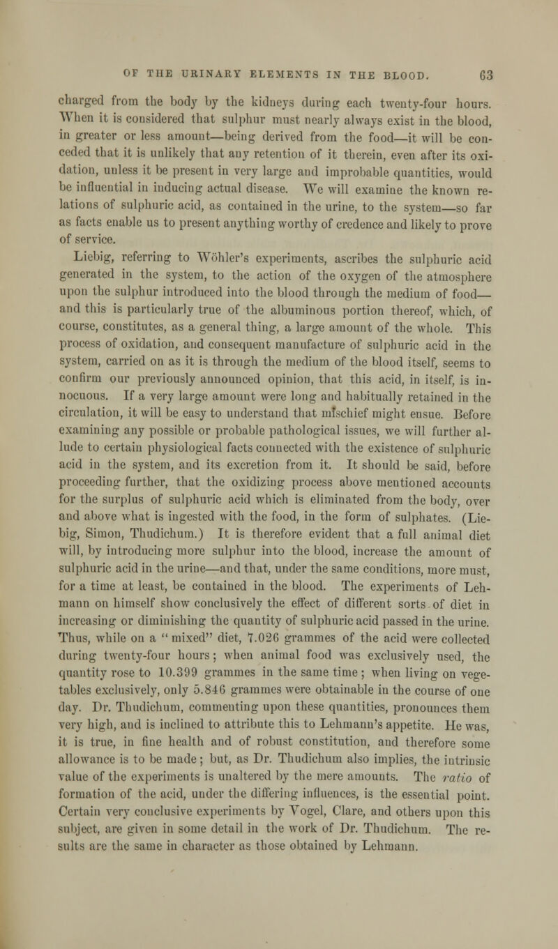 charged from the body by the kidneys during each twenty-four hours. When it is considered that sulphur must nearly always exist in the blood, in greater or less amount—being derived from the food—it will be con- ceded that it is unlikely that any retention of it therein, even after its oxi- dation, unless it be present in very large and improbable quantities, would be influential in inducing actual disease. We will examine the known re- lations of sulphuric acid, as contained in the urine, to the system—so far as facts enable us to present anything worthy of credence and likely to prove of service. Liebig, referring to Wohler's experiments, ascribes the sulphuric acid generated in the system, to the action of the oxygen of the atmosphere upon the sulphur introduced into the blood through the medium of food and this is particularly true of the albuminous portion thereof, which, of course, constitutes, as a general thing, a large amount of the whole. This process of oxidation, and consequent manufacture of sulphuric acid in the system, carried on as it is through the medium of the blood itself, seems to confirm our previously announced opinion, that this acid, in itself, is in- nocuous. If a very large amount were long and habitually retained in the circulation, it will be easy to understand that mfschief might ensue. Before examining any possible or probable pathological issues, we will further al- lude to certain physiological facts counected with the existence of sulphuric acid in the system, and its excretion from it. It should be said, before proceeding further, that the oxidizing process above mentioned accounts for the surplus of sulphuric acid which is eliminated from the body, over and above what is ingested with the food, in the form of sulphates. (Lie- big, Simon, Thudichum.) It is therefore evident that a full animal diet will, by introducing more sulphur into the blood, increase the amount of sulphuric acid in the urine—and that, under the same conditions, more must, for a time at least, be contained in the blood. The experiments of Leh- mann on himself show conclusively the effect of different sorts of diet in increasing or diminishing the quantity of sulphuric acid passed in the urine. Thus, while on a  mixed diet, 7.026 grammes of the acid were collected during twenty-four hours; when animal food was exclusively used, the quantity rose to 10.399 grammes in the same time ; when living on vege- tables exclusively, only 5.846 grammes were obtainable in the course of one day. Dr. Thudichum, commenting upon these quantities, pronounces them very high, and is inclined to attribute this to Lehruanu's appetite. He was, it is true, in fine health and of robust constitution, and therefore some allowance is to be made; but, as Dr. Thudichum also implies, the intrinsic value of the experiments is unaltered by the mere amounts. The ratio of formation of the acid, under the differing influences, is the essential point. Certain very conclusive experiments by Vogel, Clare, and others upon this subject, are given in some detail in the work of Dr. Thudichum. The re- sults are the same in character as those obtained by Lehmann.