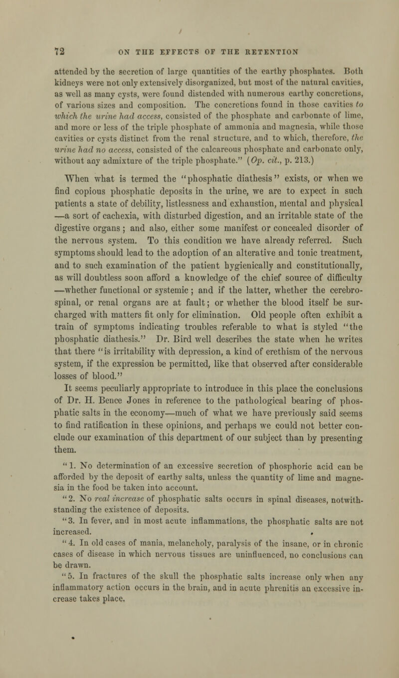 attended by the secretion of large quantities of the earthy phosphates. Both kidneys were not only extensively disorganized, but most of the natural cavities, as well as many cysts, were found distended with numerous earthy concretions, of various sizes and composition. The concretions found in those cavities to which the urine had access, consisted of the phosphate and carbonate of lime, and more or less of the triple phosphate of ammonia and magnesia, while those cavities or cysts distinct from the renal structure, and to which, therefore, the urine had no access, consisted of the calcareous phosphate and carbonate only, without any admixture of the triple phosphate. (Op. cit., p. 213.) When what is termed the phosphatic diathesis exists, or when we find copious phosphatic deposits in the urine, we are to expect in such patients a state of debility, listlessness and exhaustion, mental and physical —a sort of cachexia, with disturbed digestion, and an irritable state of the digestive organs; and also, either some manifest or concealed disorder of the nervous system. To this condition we have already referred. Such symptoms should lead to the adoption of an alterative and tonic treatment, and to such examination of the patient hygienically and constitutionally, as will doubtless soon afford a knowledge of the chief source of difficulty —whether functional or systemic; and if the latter, whether the cerebro- spinal, or renal organs are at fault; or whether the blood itself be sur- charged with matters fit only for elimination. Old people often exhibit a train of symptoms indicating troubles referable to what is styled the phosphatic diathesis. Dr. Bird well describes the state when he writes that there is irritability with depression, a kind of erethism of the nervous system, if the expression be permitted, like that observed after considerable losses of blood. It seems peculiarly appropriate to introduce in this place the conclusions of Dr. H. Bence Jones in reference to the pathological bearing of phos- phatic salts in the economy—much of what we have previously said seems to find ratification in these opinions, and perhaps we could not better con- clude our examination of this department of our subject than by presenting them.  1. No determination of an excessive secretion of phosphoric acid can be afforded by the deposit of earthy salts, unless the quantity of lime and magne- sia in the food be taken into account.  2. No real increase of phosphatic salts occurs in spinal diseases, notwith- standing the existence of deposits. 3. In fever, and in most acute inflammations, the phosphatic salts are not increased. . 4. In old cases of mania, melancholy, paralysis of the insane, or in chronic cases of disease in which nervous tissues are uninfluenced, no conclusions can be drawn.  5. In fractures of the skull the phosphatic salts increase only when any inflammatory action occurs in the brain, and in acute phrenitis an excessive in- crease takes place.