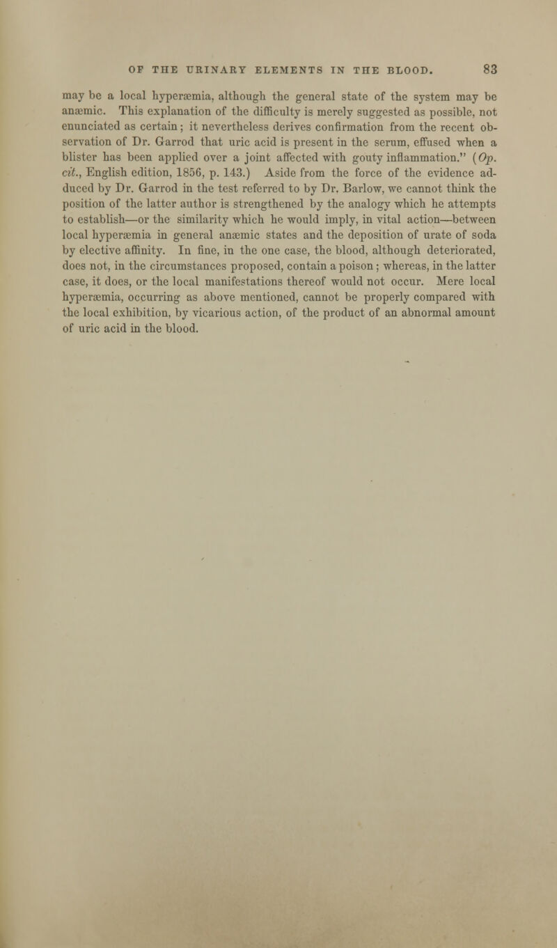 may be a local hyperemia, although the general state of the system may be anaemic. This explanation of the difficulty is merely suggested as possible, not enunciated as certain; it nevertheless derives confirmation from the recent ob- servation of Dr. Garrod that uric acid is present in the serum, effused when a blister has been applied over a joint affected with gouty inflammation. (Op. cit., English edition, 1856, p. 143.) Aside from the force of the evidence ad- duced by Dr. Garrod in the test referred to by Dr. Barlow, we cannot think the position of the latter author is strengthened by the analogy which he attempts to establish—or the similarity which he would imply, in vital action—between local hyperemia in general anaemic states and the deposition of urate of soda by elective affinity. In fine, in the one case, the blood, although deteriorated, does not, in the circumstances proposed, contain a poison; whereas, in the latter case, it does, or the local manifestations thereof would not occur. Mere local hypcraemia, occurring as above mentioned, cannot be properly compared with the local exhibition, by vicarious action, of the product of an abnormal amount of uric acid in the blood.