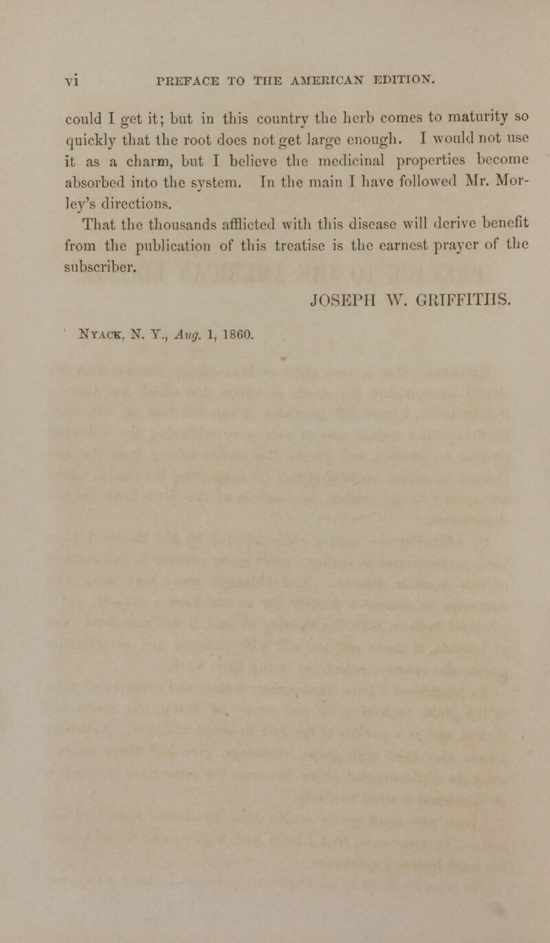 could I get it; but in this country the herb comes to maturity so quickly that the root does not get large enough. I would not use it as a charm, but I believe the medicinal properties become absorbed into the system. In the main I have followed Mr. Mor- ley's directions. That the thousands afflicted with this disease will derive benefit from the publication of this treatise is the earnest prayer of the subscriber. JOSEPH \V. GRIFFITHS. NTACK, N. Y., Aug. 1, 1860.