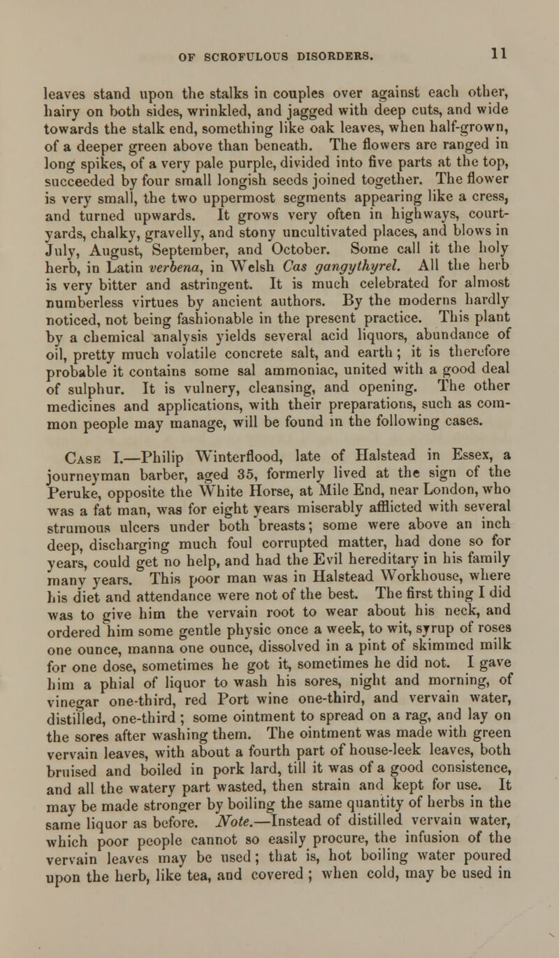 leaves stand upon the stalks in couples over against each other, hairy on both sides, wrinkled, and jagged with deep cuts, and wide towards the stalk end, something like oak leaves, when half-grown, of a deeper green above than beneath. The flowers are ranged in long spikes, of a very pale purple, divided into five parts at the top, succeeded by four small longish seeds joined together. The flower is very small, the two uppermost segments appearing like a cress, and turned upwards. It grows very often in highways, court- yards, chalky, gravelly, and stony uncultivated places, and blows in July, August, September, and October. Some call it the holy herb, in Latin verbena, in Welsh Cas gangythyrel. All the herb is very bitter and astringent. It is much celebrated for almost numberless virtues by ancient authors. By the moderns hardly noticed, not being fashionable in the present practice. This plant by a chemical analysis yields several acid liquors, abundance of oil, pretty much volatile concrete salt, and earth; it is therefore probable it contains some sal ammoniac, united with a good deal of sulphur. It is vulnery, cleansing, and opening. The other medicines and applications, with their preparations, such as com- mon people may manage, will be found in the following cases. Case I.—Philip Winterflood, late of Halstead in Essex, a journeyman barber, aged 35, formerly lived at the sign of the Peruke, opposite the White Horse, at Mile End, near London, who was a fat man, was for eight years miserably afflicted with several strumous ulcers under both breasts; some were above an inch deep, discharging much foul corrupted matter, had done so for years, could get no help, and had the Evil hereditary in his family many years. This poor man was in Halstead Workhouse, where his diet and attendance were not of the best. The first thing I did was to (jive him the vervain root to wear about his neck, and ordered him some gentle physic once a week, to wit, syrup of roses one ounce, manna one ounce, dissolved in a pint of skimmed milk for one dose, sometimes he got it, sometimes he did not. I gave him a phial of liquor to wash his sores, night and morning, of vinegar one-third, red Port wine one-third, and vervain water, distilled, one-third ; some ointment to spread on a rag, and lay on the sores after washing them. The ointment was made with green vervain leaves, with about a fourth part of house-leek leaves, both bruised and boiled in pork lard, till it was of a good consistence, and all the watery part wasted, then strain and kept for use. It may be made stronger by boiling the same quantity of herbs in the same liquor as before. Note.—Instead of distilled vervain water, which poor people cannot so easily procure, the infusion of the vervain leaves may be used; that is, hot boiling water poured upon the herb, like tea, and covered ; when cold, may be used in