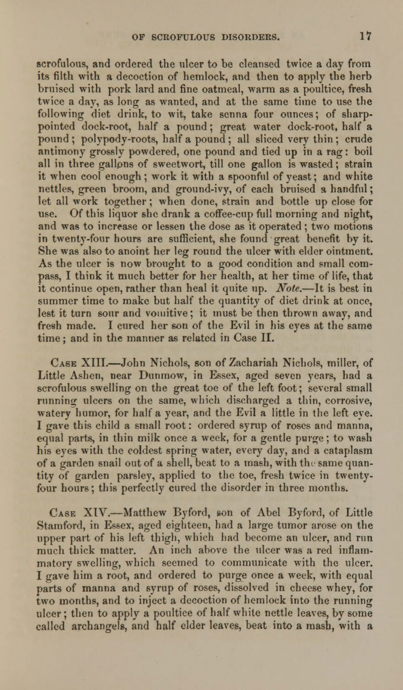 scrofulous, and ordered the ulcer to be cleansed twice a day from its filth with a decoction of hemlock, and then to apply the herb bruised with pork lard and fine oatmeal, warm as a poultice, fresh twice a day, as long as wanted, and at the same time to use the following diet drink, to wit, take senna four ounces; of sharp- pointed dock-root, half a pound; great water dock-root, half a pound; polypody-roots, half a pound; all sliced very thin; crude antimony grossly powdered, one pound and tied up in a rag: boil all in three gallons of sweetwort, till one gallon is wasted; strain it when cool enough; work it with a spoonful of yeast; and white nettles, green broom, and ground-ivy, of each bruised a handful; let all work together; when done, strain and bottle up close for use. Of this liquor she drank a coffee-cup full morning and night, and was to increase or lessen the dose as it operated; two motions in twenty-four hours are sufficient, she found great benefit by it. She was also to anoint her leg round the ulcer with elder ointment. As the ulcer is now brought to a good condition and small com- pass, I think it much better for her health, at her time of life, that it continue open, rather than heal it quite up. Note.—It is best in summer time to make but half the quantity of diet drink at once, lest it turn sour and vomitive; it must be then thrown away, and fresh made. I cured her son of the Evil in his eyes at the same time; and in the manner as related in Case II. Case XIII.—John Nichols, son of Zachariah Nichols, miller, of Little Ashen, near Dunmow, in Essex, aged seven years, had a scrofulous swelling on the great toe of the left foot; several small running ulcers on the same, which discharged a thin, corrosive, watery humor, for half a year, and the Evil a little in the left eye. I gave this child a small root: ordered syrup of roses and manna, equal parts, in thin milk once a week, for a gentle purge; to wash his eyes with the coldest spring water, every day, and a cataplasm of a garden snail out of a shell, beat to a mash, with the same quan- tity of garden parsley, applied to the toe, fresh twice in twenty- four hours; this perfectly cured the disorder in three months. Case XIV.—Matthew By ford, son of Abel Byford, of Little Stamford, in Essex, aged eighteen, had a large tumor arose on the upper part of his left thigh, which had become an ulcer, and rnn much thick matter. An inch above the ulcer was a red inflam- matory swelling, which seemed to communicate with the ulcer. I gave him a root, and ordered to purge once a week, with equal parts of manna and syrup of roses, dissolved in cheese whey, for two months, and to inject a decoction of hemlock into the running ulcer; then to apply a poultice of half white nettle leaves, by some called archangels, and half elder leaves, beat into a mash, with a