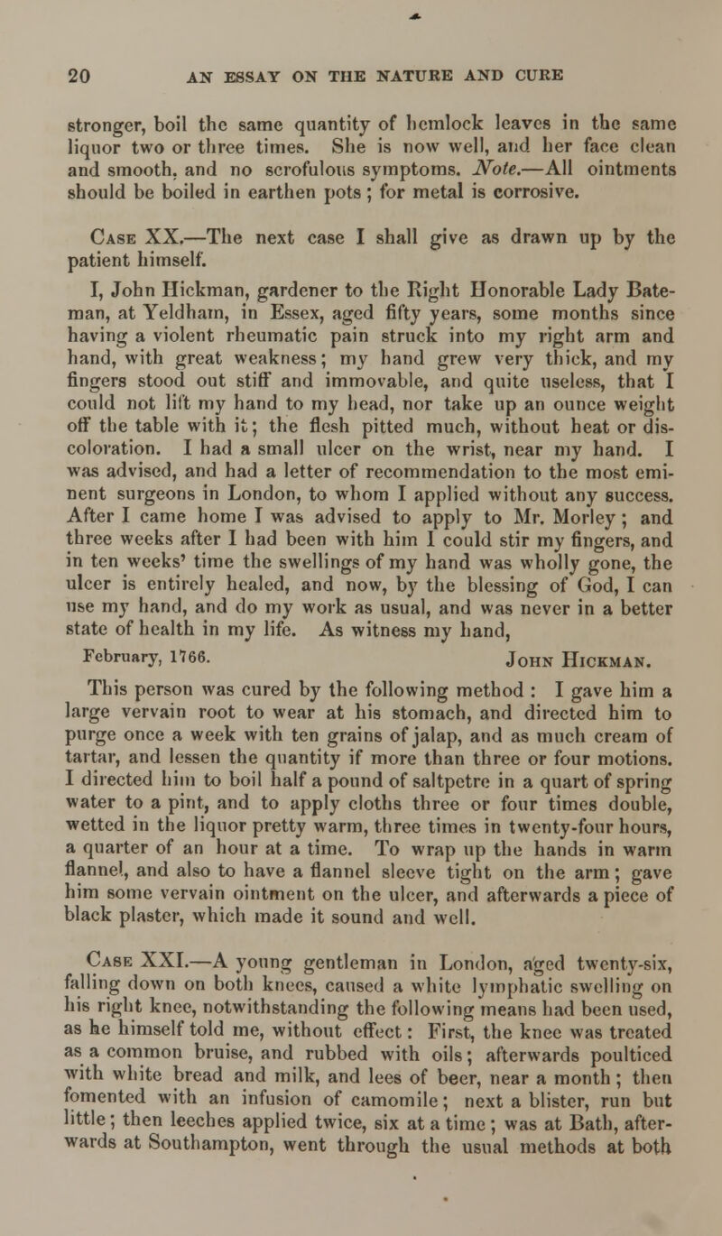 stronger, boil the same quantity of hemlock leaves in the same liquor two or three times. She is now well, and her face clean and smooth, and no scrofulous symptoms. Note.—All ointments should be boiled in earthen pots; for metal is corrosive. Case XX.—The next case I shall give as drawn up by the patient himself. I, John Hickman, gardener to the Right Honorable Lady Bate- man, at Yeldham, in Essex, aged fifty years, some months since having a violent rheumatic pain struck into my right arm and hand, with great weakness; my hand grew very thick, and my fingers stood out stiff and immovable, and quite useless, that I could not lift my hand to my head, nor take up an ounce weight off the table with it; the flesh pitted much, without heat or dis- coloration. I had a small ulcer on the wrist, near my hand. I was advised, and had a letter of recommendation to the most emi- nent surgeons in London, to whom I applied without any success. After I came home I was advised to apply to Mr. Morley; and three weeks after I had been with him 1 could stir my fingers, and in ten weeks' time the swellings of my hand was wholly gone, the ulcer is entirely healed, and now, by the blessing of God, I can use my hand, and do my work as usual, and was never in a better state of health in my life. As witness my hand, February, 1766. J0HN Hickman. This person was cured by the following method : I gave him a large vervain root to wear at his stomach, and directed him to purge once a week with ten grains of jalap, and as much cream of tartar, and lessen the quantity if more than three or four motions. I directed him to boil half a pound of saltpetre in a quart of spring water to a pint, and to apply cloths three or four times double, wetted in the liquor pretty warm, three times in twenty-four hours, a quarter of an hour at a time. To wrap up the hands in warm flannel, and also to have a flannel sleeve tight on the arm; gave him some vervain ointment on the ulcer, and afterwards a piece of black plaster, which made it sound and well. Case XXI.—A young gentleman in London, aged twenty-six, falling down on both knees, caused a white lymphatic swelling on his right knee, notwithstanding the following means had been used, as he himself told me, without effect: First, the knee was treated as a common bruise, and rubbed with oils; afterwards poulticed with white bread and milk, and lees of beer, near a month; then fomented with an infusion of camomile; next a blister, run but little; then leeches applied twice, six at a time ; was at Bath, after- wards at Southampton, went through the usual methods at both