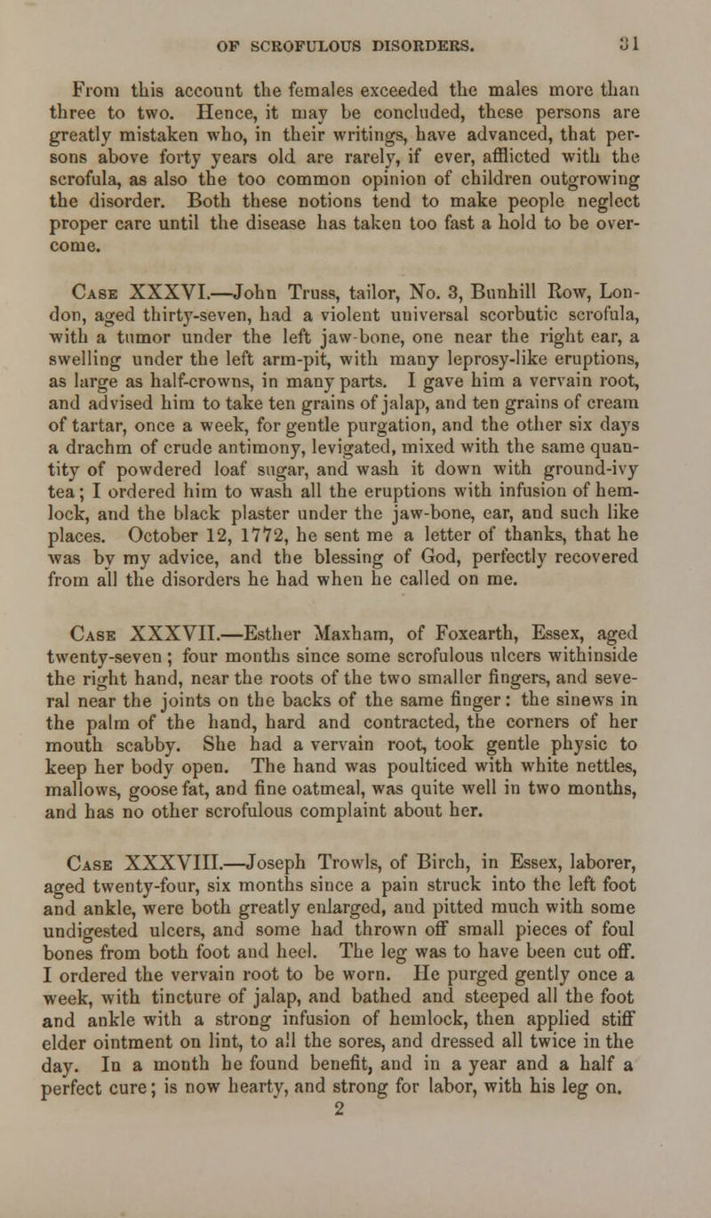 From this account the females exceeded the males more than three to two. Hence, it may be concluded, these persons are greatly mistaken who, in their writings, have advanced, that per- sons above forty years old are rarely, if ever, afflicted with the scrofula, as also the too common opinion of children outgrowing the disorder. Both these notions tend to make people neglect proper care until the disease has taken too fast a hold to be over- come. Case XXXVI.—John Truss, tailor, No. 3, Bunhill Row, Lon- don, aged thirty-seven, had a violent universal scorbutic scrofula, with a tumor under the left jaw bone, one near the right ear, a swelling under the left arm-pit, with many leprosy-like eruptions, as large as half-crowns, in many parts. I gave him a vervain root, and advised him to take ten grains of jalap, and ten grains of cream of tartar, once a week, for gentle purgation, and the other six days a drachm of crude antimony, levigated, mixed with the same quan- tity of powdered loaf sugar, and wash it down with ground-ivy tea; I ordered him to wash all the eruptions with infusion of hem- lock, and the black plaster under the jaw-bone, ear, and such like places. October 12, 17*72, he sent me a letter of thanks, that he was by my advice, and the blessing of God, perfectly recovered from all the disorders he had when he called on me. Case XXXVII.—Esther Maxham, of Foxearth, Essex, aged twenty-seven ; four months since some scrofulous ulcers withinside the right hand, near the roots of the two smaller fingers, and seve- ral near the joints on the backs of the same finger: the sinews in the palm of the hand, hard and contracted, the corners of her mouth scabby. She had a vervain root, took gentle physic to keep her body open. The hand was poulticed with white nettles, mallows, goose fat, and fine oatmeal, was quite well in two months, and has no other scrofulous complaint about her. Case XXXVIII.—Joseph Trowls, of Birch, in Essex, laborer, aged twenty-four, six months since a pain struck into the left foot and ankle, were both greatly enlarged, and pitted much with some undigested ulcers, and some had thrown off small pieces of foul bones from both foot and heel. The leg was to have been cut off. I ordered the vervain root to be worn. He purged gently once a week, with tincture of jalap, and bathed and steeped all the foot and ankle with a strong infusion of hemlock, then applied stiff elder ointment on lint, to all the sores, and dressed all twice in the day. In a month he found benefit, and in a year and a half a perfect cure; is now hearty, and strong for labor, with his leg on. 2