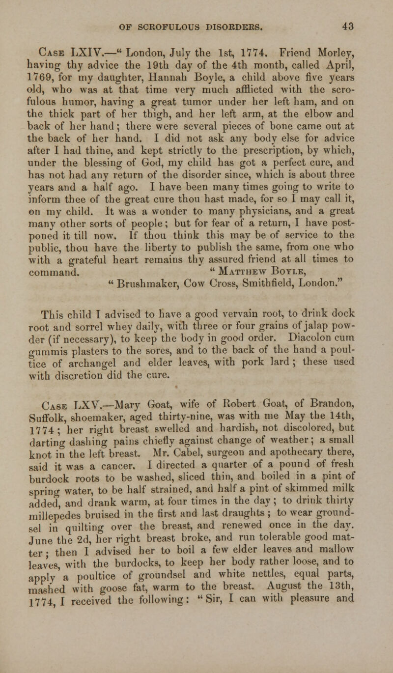 Case LXIV.— London, July the 1st, 1774. Friend Morlcy, having thy advice the 19th day of the 4th month, called April, 1769, for my daughter, Hannah Boyle, a child above five years old, who was at that time very much afflicted with the scro- fulous humor, having a great tumor under her left ham, and on the thick part of her thigh, and her left arm, at the elbow and back of her hand; there were several pieces of bone came out at the back of her hand. I did not ask any body else for advice after I had thine, and kept strictly to the prescription, by which, under the blessing of God, my child has got a perfect cure, and has not had any return of the disorder since, which is about three years and a half ago. I have been many times going to write to inform thee of the great cure thou hast made, for so I may call it, on my child. It was a wonder to many physicians, and a great many other sorts of people; but for fear of a return, I have post- poned it till now. If thou think this may be of service to the public, thou have the liberty to publish the same, from one who with a grateful heart remains thy assured friend at all times to command.  Matthew Boyle,  Brushmakcr, Cow Cross, Smithfield, London. This child I advised to have a good vervain root, to drink dock root and sorrel whey daily, with three or four grains of jalap pow- der (if necessary), to keep the body in good order. Diacolon cum gummis plasters to the sores, and to the back of the hand a poul- tice of archangel and elder leaves, with pork lard ; these used with discretion did the cure. Case LXV.—Mary Goat, wife of Robert Goat, of Brandon, Suffolk, shoemaker, aged thirty-nine, was with me May the 14th, 1774; her right breast swelled and hardish, not discolored, but darting dashing pains chiefly against change of weather; a small knot in the left breast. Mr.'Cabel, surgeon and apothecary there, said it was a cancer. I directed a quarter of a pound of fresh burdock roots to be washed, sliced thin, and boiled in a pint of spring water, to be half strained, and half a pint of skimmed milk added, and drank warm, at four times in the day; to drink thirty millepedes bruised in the first and last draughts ; to wear ground- sel in quilting over the breast, and renewed once in the day. June the 2d, her right breast broke, and run tolerable good mat- ter • then I advised her to boil a few elder leaves and mallow leaves, with the burdocks, to keep her body rather loose, and to apply'a poultice of groundsel and white nettles, equal parts, mashed with goose fat, warm to the breast. August the 13th, 1774 I received the following: Sir, I can with pleasure and