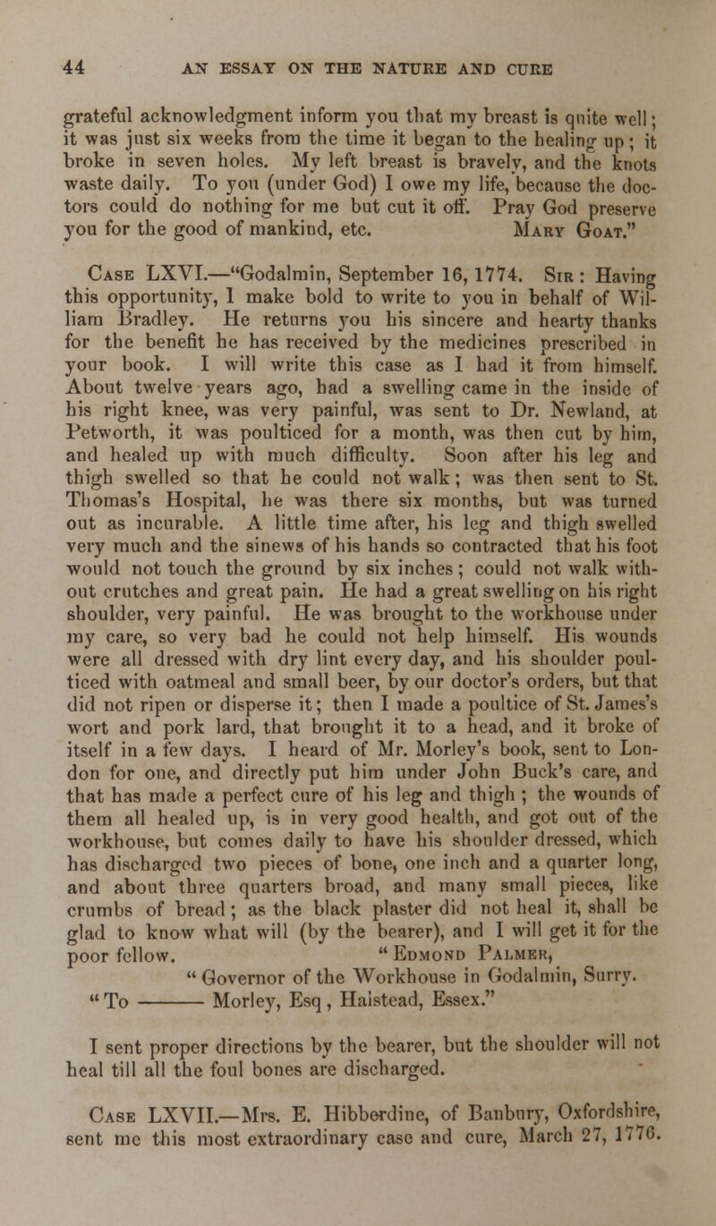 grateful acknowledgment inform you that my breast is quite well; it was just six weeks from the time it began to the healing' up; it broke in seven holes. My left breast is bravely, and the knots waste daily. To you (under God) I owe my life, because the doc- tors could do nothing for me but cut it off. Pray God preserve you for the good of mankind, etc. Mary Goat. Case LXVI.—Godalmin, September 16,17*74. Sir : Having this opportunity, 1 make bold to write to you in behalf of Wil- liam Bradley. He returns you his sincere and hearty thanks for the benefit he has received by the medicines prescribed in your book. I will write this case as I had it from himself. About twelve years ago, had a swelling came in the inside of his right knee, was very painful, was sent to Dr. Newland, at Petworth, it was poulticed for a month, was then cut by him, and healed up with much difficulty. Soon after his leg and thigh swelled so that he could not walk; was then sent to St. Thomas's Hospital, he was there six months, but was turned out as incurable. A little time after, his leg and thigh swelled very much and the sinews of his hands so contracted that his foot would not touch the ground by six inches; could not walk with- out crutches and great pain. He had a great swelling on his right shoulder, very painful. He was brought to the workhouse under my care, so very bad he could not help himself. His wounds were all dressed with dry lint every day, and his shoulder poul- ticed with oatmeal and small beer, by our doctor's orders, but that did not ripen or disperse it; then I made a poultice of St. James's wort and pork lard, that brought it to a head, and it broke of itself in a few days. I heard of Mr. Morley's book, sent to Lon- don for one, and directly put him under John Buck's care, and that has made a perfect cure of his leg and thigh ; the wounds of them all healed up, is in very good health, and got out of the workhouse, but comes daily to have his shoulder dressed, which has discharged two pieces of bone, one inch and a quarter long, and about three quarters broad, and many small pieces, like crumbs of bread ; as the black plaster did not heal it, shall be glad to know what will (by the bearer), and I will get it for the poor fellow.  Edmond Palmer,  Governor of the Workhouse in Godalmin, Surry.  To Morley, Esq, Halstead, Essex. I sent proper directions by the bearer, but the shoulder will not heal till all the foul bones are discharged. Case LXVIL—Mrs. E. Hibberdine, of Banbury, Oxfordshire, sent me this most extraordinary case and cure, March 27, 1776.
