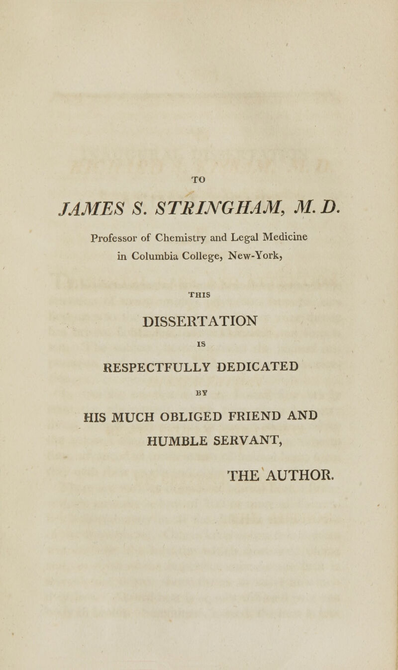 TO JAMES S. STRING HAM, M. D. Professor of Chemistry and Legal Medicine in Columbia College, New-York, DISSERTATION IS RESPECTFULLY DEDICATED BY HIS MUCH OBLIGED FRIEND AND HUMBLE SERVANT,