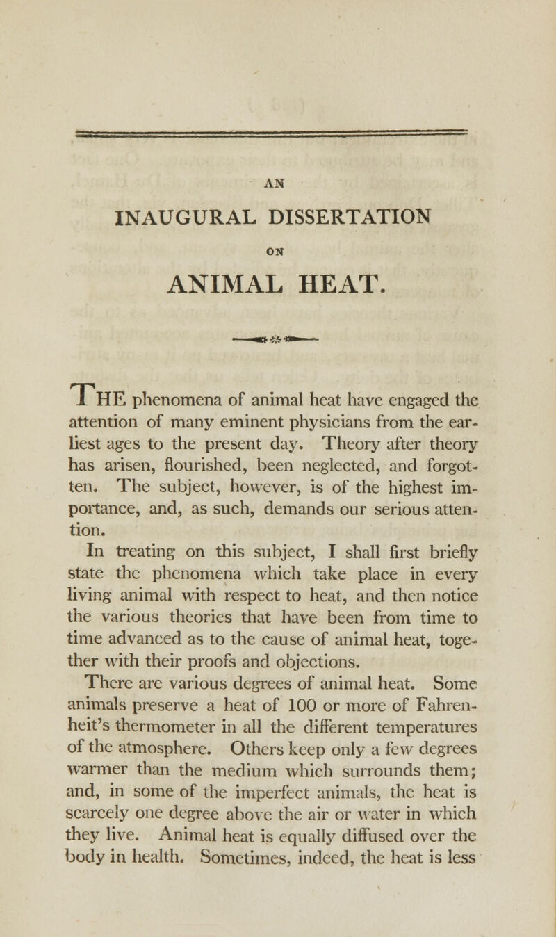 INAUGURAL DISSERTATION ON ANIMAL HEAT. 1 HE phenomena of animal heat have engaged the attention of many eminent physicians from the ear- liest ages to the present day. Theory after theory has arisen, flourished, been neglected, and forgot- ten. The subject, however, is of the highest im- portance, and, as such, demands our serious atten- tion. In treating on this subject, I shall first briefly state the phenomena which take place in every living animal with respect to heat, and then notice the various theories that have been from time to time advanced as to the cause of animal heat, toge- ther with their proofs and objections. There are various degrees of animal heat. Some animals preserve a heat of 100 or more of Fahren- heit's thermometer in all the different temperatures of the atmosphere. Others keep only a few degrees warmer than the medium which surrounds them; and, in some of the imperfect animals, the heat is scarcely one degree above the air or water in which they live. Animal heat is equally diffused over the body in health. Sometimes, indeed, the heat is less