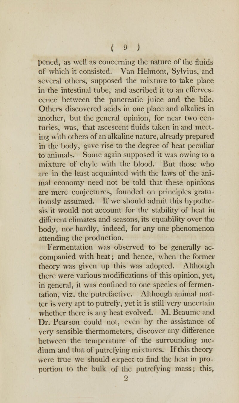 pened, as well as concerning the nature of the fluids of which it consisted. Van Helmont, Sylvius, and several others, supposed the mixture to take place in the intestinal tube, and ascribed it to an efferves- cence between the pancreatic juice and the bile. Others discovered acids in one place and alkalies in another, but the general opinion, for near two cen- turies, was, that ascescent fluids taken in and meet- ing with others of an alkaline nature, already prepared in the body, gave rise to the degree of heat peculiar to animals. Some again supposed it was owing to a mixture of chyle with the blood. But those who are in the least acquainted with the laws of the ani- mal economy need not be told that these opinions are mere conjectures, founded on principles gratu- itously assumed. If we should admit this hypothe- sis it would not account for the stability of heat in different climates and seasons, its equability over the body, nor hardly, indeed, for any one phenomenon attending the production. Fermentation was observed to be generally ac- companied with heat; and hence, when the former theory was given up this was adopted. Although there were various modifications of this opinion, yet, in general, it was confined to one species of fermen- tation, viz. the putrefactive. Although animal mat- ter is very apt to putrefy, yet it is still very uncertain whether there is any heat evolved. M. Beaume and Dr. Pearson could not, even by the assistance of very sensible thermometers, discover any difference between the temperature of the surrounding me- dium and that of putrefying mixtures. If this theory were true we should expect to find the heat in pro- portion to the bulk of the putrefying mass; this,