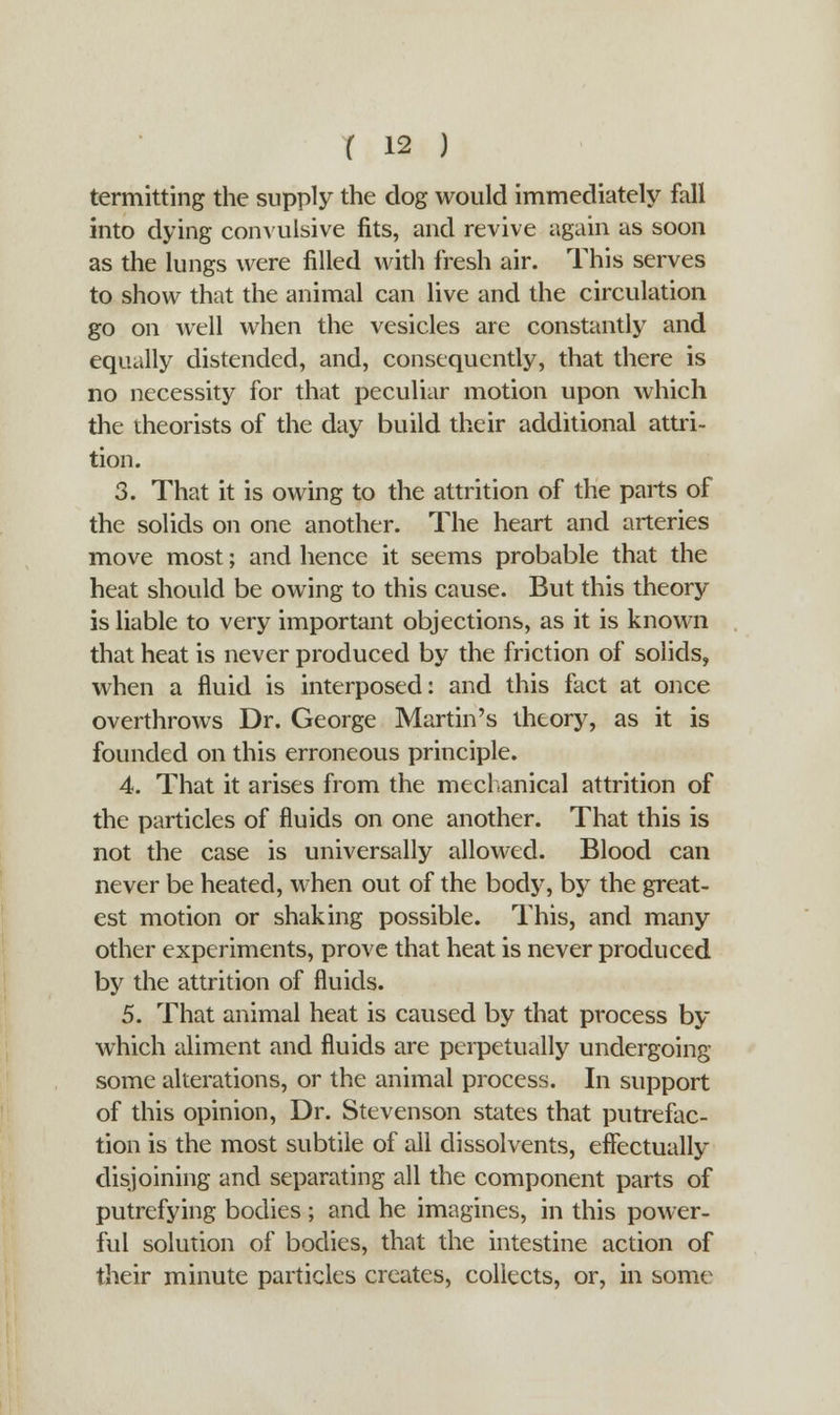 termitting the supply the dog would immediately fall into dying convulsive fits, and revive again as soon as the lungs were filled with fresh air. This serves to show that the animal can live and the circulation go on well when the vesicles are constantly and equally distended, and, consequently, that there is no necessity for that peculiar motion upon which the theorists of the day build their additional attri- tion. 3. That it is owing to the attrition of the parts of the solids on one another. The heart and arteries move most; and hence it seems probable that the heat should be owing to this cause. But this theory is liable to very important objections, as it is known that heat is never produced by the friction of solids, when a fluid is interposed: and this fact at once overthrows Dr. George Martin's theory, as it is founded on this erroneous principle. 4. That it arises from the mechanical attrition of the particles of fluids on one another. That this is not the case is universally allowed. Blood can never be heated, when out of the body, by the great- est motion or shaking possible. This, and many other experiments, prove that heat is never produced by the attrition of fluids. 5. That animal heat is caused by that process by which aliment and fluids are perpetually undergoing some alterations, or the animal process. In support of this opinion, Dr. Stevenson states that putrefac- tion is the most subtile of all dissolvents, effectually disjoining and separating all the component parts of putrefying bodies ; and he imagines, in this power- ful solution of bodies, that the intestine action of their minute particles creates, collects, or, in some