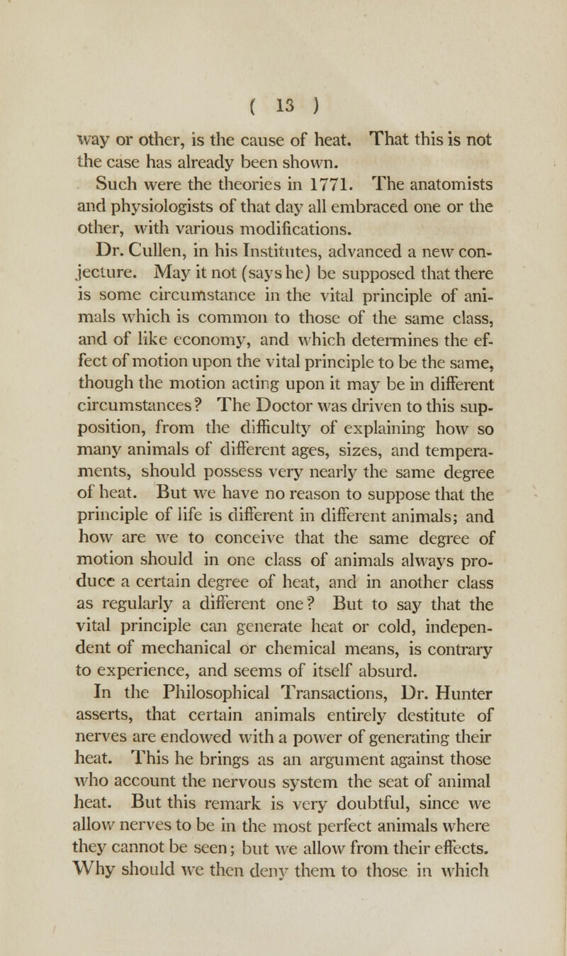 way or other, is the cause of heat. That this is not the case has already been shown. Such were the theories in 1771. The anatomists and physiologists of that day all embraced one or the other, with various modifications. Dr. Cullen, in his Institutes, advanced a new con- jecture. May it not (says he) be supposed that there is some circumstance in the vital principle of ani- mals which is common to those of the same class, and of like economy, and which determines the ef- fect of motion upon the vital principle to be the same, though the motion acting upon it may be in different circumstances? The Doctor was driven to this sup- position, from the difficulty of explaining how so many animals of different ages, sizes, and tempera- ments, should possess very nearly the same degree of heat. But we have no reason to suppose that the principle of life is different in different animals; and how are we to conceive that the same degree of motion should in one class of animals always pro- duce a certain degree of heat, and in another class as regularly a different one? But to say that the vital principle can generate heat or cold, indepen- dent of mechanical or chemical means, is contrary to experience, and seems of itself absurd. In the Philosophical Transactions, Dr. Hunter asserts, that certain animals entirely destitute of nerves are endowed with a power of generating their heat. This he brings as an argument against those who account the nervous system the seat of animal heat. But this remark is very doubtful, since we allow nerves to be in the most perfect animals where they cannot be seen; but we allow from their effects. Why should we then deny them to those in which