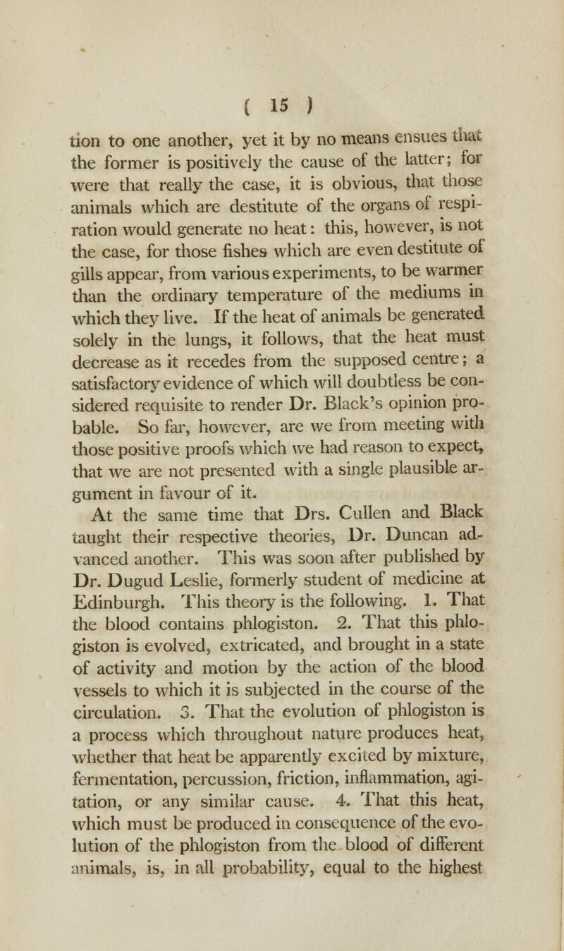 tion to one another, yet it by no means ensues that the former is positively the cause of the latter; for were that really the case, it is obvious, that those animals which are destitute of the organs of respi- ration would generate no heat: this, however, is not the case, for those fishe9 which are even destitute of gills appear, from various experiments, to be warmer than the ordinary temperature of the mediums in which they live. If the heat of animals be generated solely in the lungs, it follows, that the heat must decrease as it recedes from the supposed centre; a satisfactory evidence of which will doubtless be con- sidered requisite to render Dr. Black's opinion pro- bable. So far, however, are we from meeting with those positive proofs which we had reason to expect, that we are not presented with a single plausible ar- gument in favour of it. At the same time that Drs. Cullen and Black taught their respective theories, Dr. Duncan ad- vanced another. This was soon after published by Dr. Dugud Leslie, formerly student of medicine at Edinburgh. This theory is the following. 1. That the blood contains phlogiston. 2. That this phlo- giston is evolved, extricated, and brought in a state of activity and motion by the action of the blood vessels to which it is subjected in the course of the circulation. 3. That the evolution of phlogiston is a process which throughout nature produces heat, whether that heat be apparently excited by mixture, fermentation, percussion, friction, inflammation, agi- tation, or any similar cause. 4. That this heat, which must be produced in consequence of the evo- lution of the phlogiston from the blood of different animals, is, in all probability, equal to the highest