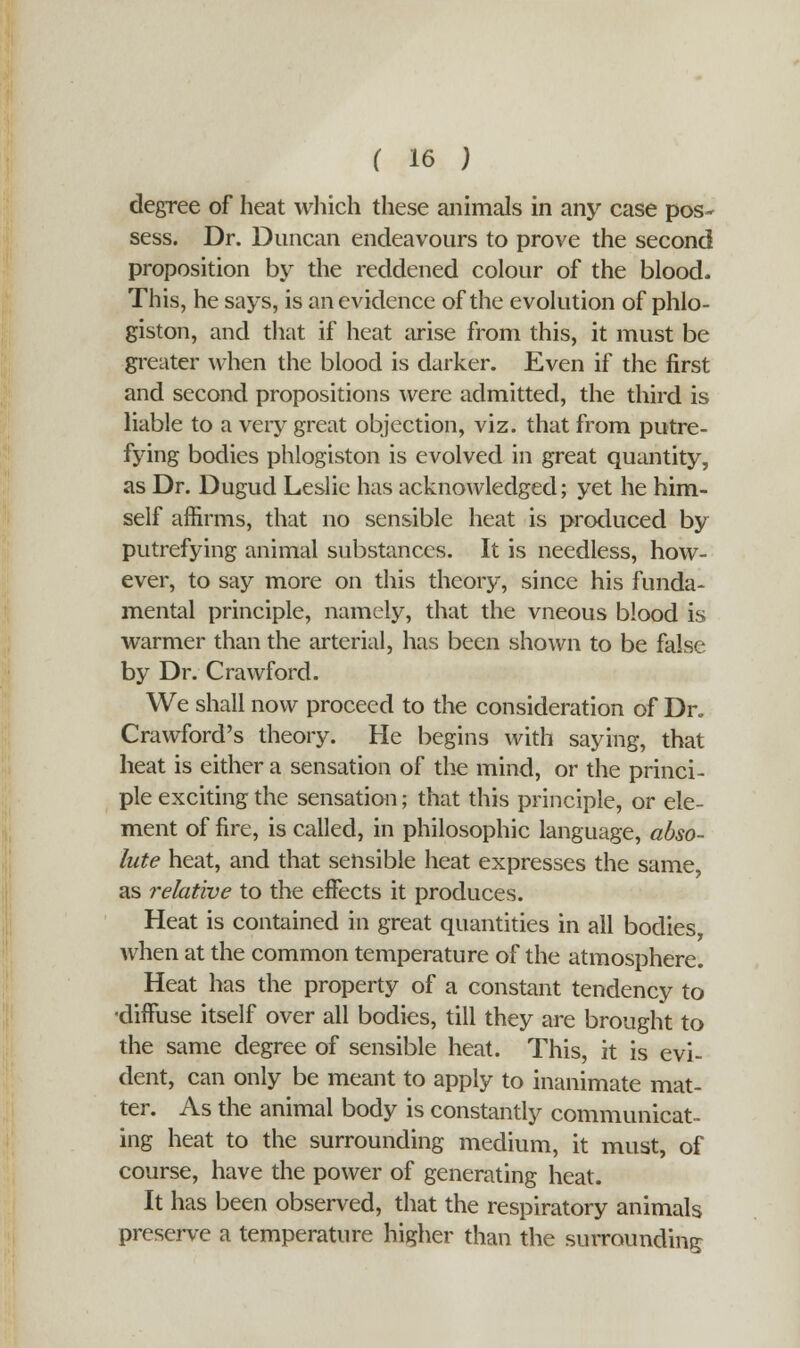 degree of heat which these animals in any case pos- sess. Dr. Duncan endeavours to prove the second proposition by the reddened colour of the blood. This, he says, is an evidence of the evolution of phlo- giston, and that if heat arise from this, it must be greater when the blood is darker. Even if the first and second propositions were admitted, the third is liable to a very great objection, viz. that from putre- fying bodies phlogiston is evolved in great quantity, as Dr. Dugud Leslie has acknowledged; yet he him- self affirms, that no sensible heat is produced by putrefying animal substances. It is needless, how- ever, to say more on this theory, since his funda- mental principle, namely, that the vneous blood is warmer than the arterial, has been shown to be false by Dr. Crawford. We shall now proceed to the consideration of Dr. Crawford's theory. He begins with saying, that heat is either a sensation of die mind, or the princi- ple exciting the sensation; that this principle, or ele- ment of fire, is called, in philosophic language, abso- lute heat, and that sensible heat expresses the same, as relative to the effects it produces. Heat is contained in great quantities in all bodies, when at the common temperature of the atmosphere. Heat has the property of a constant tendency to •diffuse itself over all bodies, till they are brought to the same degree of sensible heat. This, it is evi- dent, can only be meant to apply to inanimate mat- ter. As the animal body is constantly communicat- ing heat to the surrounding medium, it must, of course, have the power of generating heat. It has been observed, that the respiratory animals preserve a temperature higher than the surrounding