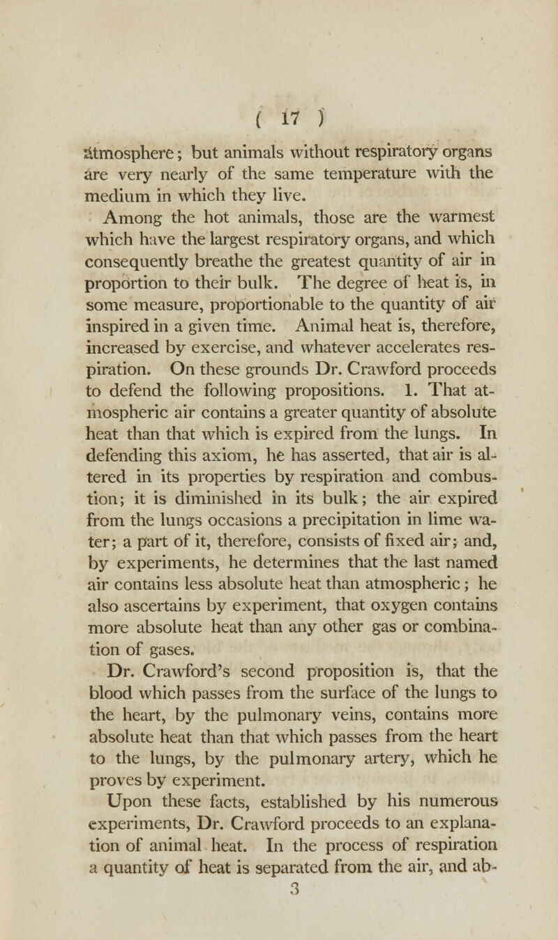 Atmosphere; but animals without respiratory organs are very nearly of the same temperature with the medium in which they live. Among the hot animals, those are the warmest which have the largest respiratory organs, and which consequently breathe the greatest quantity of air in proportion to their bulk. The degree of heat is, in some measure, proportionable to the quantity of air inspired in a given time. Animal heat is, therefore, increased by exercise, and whatever accelerates res- piration. On these grounds Dr. Crawford proceeds to defend the following propositions. 1. That at- mospheric air contains a greater quantity of absolute heat than that which is expired from the lungs. In defending this axiom, he has asserted, that air is ak tered in its properties by respiration and combus- tion; it is diminished in its bulk; the air expired from the lungs occasions a precipitation in lime wa- ter ; a part of it, therefore, consists of fixed air; and, by experiments, he determines that the last named air contains less absolute heat than atmospheric; he also ascertains by experiment, that oxygen contains more absolute heat than any other gas or combina- tion of gases. Dr. Crawford's second proposition is, that the blood which passes from the surface of the lungs to the heart, by the pulmonary veins, contains more absolute heat than that which passes from the heart to the lungs, by the pulmonary artery, which he proves by experiment. Upon these facts, established by his numerous experiments, Dr. Crawford proceeds to an explana- tion of animal heat. In the process of respiration a quantity of heat is separated from the air, and ab-
