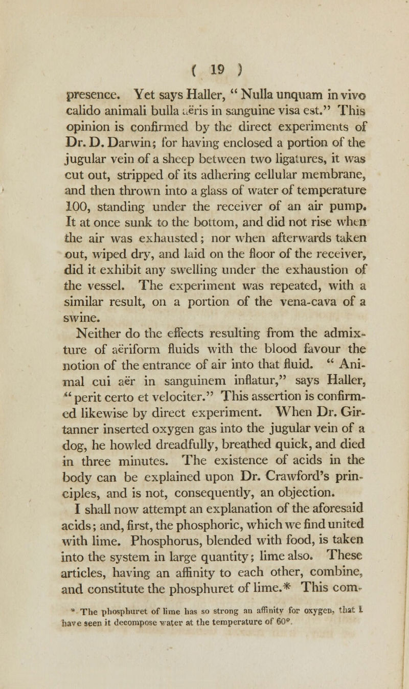 presence. Yet says Haller,  Nulla unquam in vivo calido animali bulla awis in sanguine visa est. This opinion is confirmed by the direct experiments of Dr. D. Darwin; for having enclosed a portion of the jugular vein of a sheep between two ligatures, it was cut out, stripped of its adhering cellular membrane, and then thrown into a glass of water of temperature 100, standing under the receiver of an air pump. It at once sunk to the bottom, and did not rise whtn the air was exhausted; nor when afterwards taken out, wiped dry, and laid on the floor of the receiver, did it exhibit any swelling under the exhaustion of the vessel. The experiment was repeated, with a similar result, on a portion of the vena-cava of a swine. Neither do the effects resulting from the admix- ture of aeriform fluids with the blood favour the notion of the entrance of air into that fluid.  Ani- mal cui aer in sanguinem inflatur, says Haller,  perit certo et velociter. This assertion is confirm- ed likewise by direct experiment. When Dr. Gir- tanner inserted oxygen gas into the jugular vein of a dog, he howled dreadfully, breathed quick, and died in three minutes. The existence of acids in the body can be explained upon Dr. Crawford's prin- ciples, and is not, consequently, an objection. I shall now attempt an explanation of the aforesaid acids; and, first, the phosphoric, which we find united with lime. Phosphorus, blended with food, is taken into the system in large quantity; lime also. These articles, having an affinity to each other, combine, and constitute the phosphuret of lime.* This com- * The phosphuret of lime has so strong an affinity for oxygen, that i have seen it decompose v.ater at the temperature of 60°.