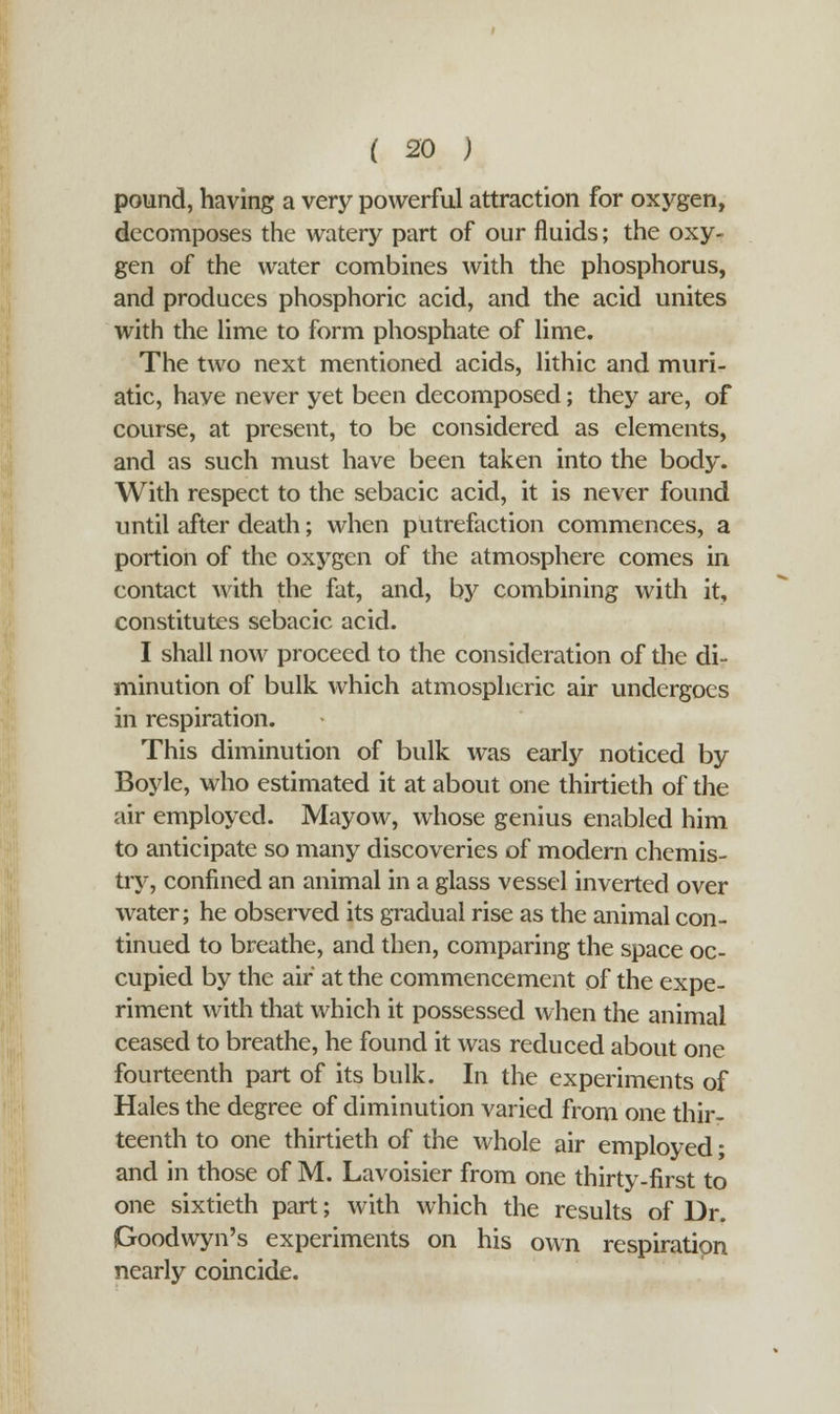 pound, having a very powerful attraction for oxygen, decomposes the watery part of our fluids; the oxy- gen of the water combines with the phosphorus, and produces phosphoric acid, and the acid unites with the lime to form phosphate of lime. The two next mentioned acids, lithic and muri- atic, have never yet been decomposed; they are, of course, at present, to be considered as elements, and as such must have been taken into the body. With respect to the sebacic acid, it is never found until after death; when putrefaction commences, a portion of the oxygen of the atmosphere comes in contact with the fat, and, by combining with it, constitutes sebacic acid. I shall now proceed to the consideration of the di- minution of bulk which atmospheric air undergoes in respiration. This diminution of bulk was early noticed by Boyle, who estimated it at about one thirtieth of the air employed. Mayow, whose genius enabled him to anticipate so many discoveries of modern chemis- try, confined an animal in a glass vessel inverted over water; he observed its gradual rise as the animal con- tinued to breathe, and then, comparing the space oc- cupied by the air at the commencement of the expe- riment with that which it possessed when the animal ceased to breathe, he found it was reduced about one fourteenth part of its bulk. In the experiments of Hales the degree of diminution varied from one thir- teenth to one thirtieth of the whole air employed; and in those of M. Lavoisier from one thirty-first to one sixtieth part; with which the results of Dr. Goodwyn's experiments on his own respiration nearly coincide.