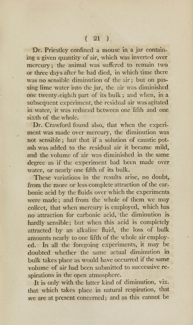 Dr. Priestley confined a mouse in a jar contain- ing a given quantity of air, which was inverted over mercury; the animal was suffered to remain two or three days after he had died, in which time there was no sensible diminution of the air; but on pas- sing lime water into the jar, the air was diminished one twenty-eighth part of its bulk ; and when, in a subsequent experiment, the residual air was agitated in water, it was reduced between one fifth and one sixth of the whole. Dr. Crawford found also, that when the experi- ment was made over mercury, the diminution was not sensible; but that if a solution of caustic pot- ash was added to the residual air it became mild, and the volume of air was diminished in the same degree as if the experiment had been made over water, or nearly one fifth of its bulk. These variations in the results arise, no doubt, from the more or less complete attraction of the car- bonic acid by the fluids over which the experiments were made; and from the whole of them we may collect, that when mercury is employed, which has no attraction for carbonic acid, the diminution is hardly sensible; but when this acid is completely attracted by an alkaline fluid, the loss of bulk amounts nearly to one fifth of the whole air employ- ed. In all the foregoing experiments, it may be doubted whether the same actual diminution in bulk takes place as would have occurred if the same volume of air had been submitted to successive re- spirations in the open atmosphere. It is only with the latter kind of diminution, viz. that which takes place in natural respiration, that we are at present concerned; and as this cannot be