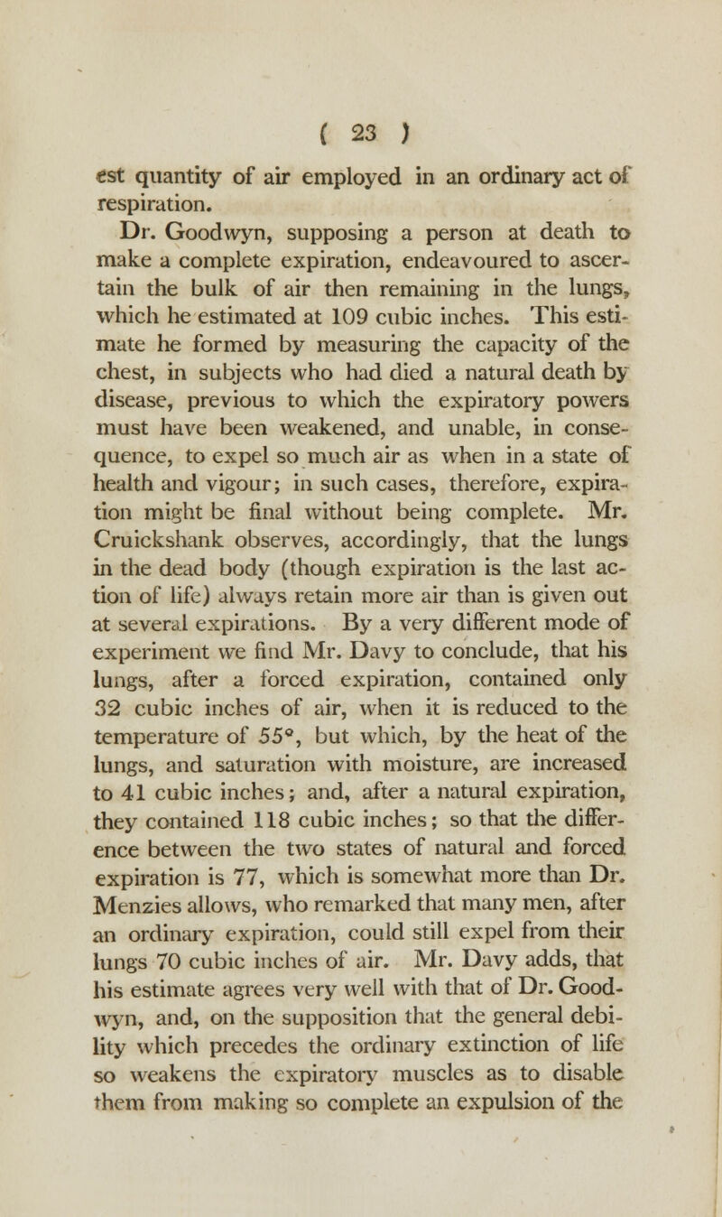 tst quantity of air employed in an ordinary act of respiration. Dr. Goodwyn, supposing a person at death to make a complete expiration, endeavoured to ascer- tain the bulk of air then remaining in the lungs, which he estimated at 109 cubic inches. This esti- mate he formed by measuring the capacity of the chest, in subjects who had died a natural death by disease, previous to which the expiratory powers must have been weakened, and unable, in conse- quence, to expel so much air as when in a state of health and vigour; in such cases, therefore, expira- tion might be final without being complete. Mr. Cruickshank observes, accordingly, that the lungs in the dead body (though expiration is the last ac- tion of life) always retain more air than is given out at several expirations. By a very different mode of experiment we find Mr. Davy to conclude, that his lungs, after a forced expiration, contained only 32 cubic inches of air, when it is reduced to the temperature of 55°, but which, by the heat of the lungs, and saturation with moisture, are increased to 41 cubic inches; and, after a natural expiration, they contained 118 cubic inches; so that die differ- ence between the two states of natural and forced expiration is 77, which is somewhat more than Dr. Menzies allows, who remarked that many men, after an ordinary expiration, could still expel from their lungs 70 cubic inches of air. Mr. Davy adds, that his estimate agrees very well with that of Dr. Good- wyn, and, on the supposition that the general debi- lity which precedes the ordinary extinction of life so weakens the expiratory muscles as to disable them from making so complete an expulsion of the