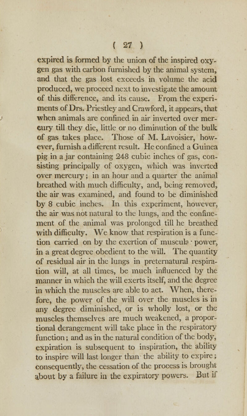 expired is formed by the union of the inspired oxy- gen gas with carbon furnished by the animal system, and that the gas lost exceeds in volume the acid produced, we proceed next to investigate the amount of this difference, and its cause. From the experi- ments of Drs. Priestley and Crawford, it appears, that when animals are confined in air inverted over mer- cury till they die, little or no diminution of the bulk of gas takes place. Those of M. Lavoisier, how- ever, furnish a different result. He confined a Guinea pig in a jar containing 248 cubic inches of gas, con- sisting principally of oxygen, which was inverted over mercury; in an hour and a quarter the animal breathed with much difficulty, and, being removed, the air was examined, and found to be diminished by 8 cubic inches. In this experiment, however, the air was not natural to the lungs, and the confine- ment of the animal was prolonged till he breathed with difficulty. We know that respiration is a func- tion carried on by the exertion of musculo: power, in a great degree obedient to the will. The quantity of residual air in the lungs in preternatural respira- tion will, at all times, be much influenced by the manner in which the will exerts itself, and the degree in which the muscles are able to act. When, there- fore, the power of the will over the muscles is in any degree diminished, or is wholly lost, or the muscles themselves are much weakened, a propor- tional derangement will take place in the respiratory function; and as in the natural condition of the body, expiration is subsequent to inspiration, the ability to inspire will last longer than the ability to expire; consequently, the cessation of the process is brought about by a failure in the expiratory powers. But if