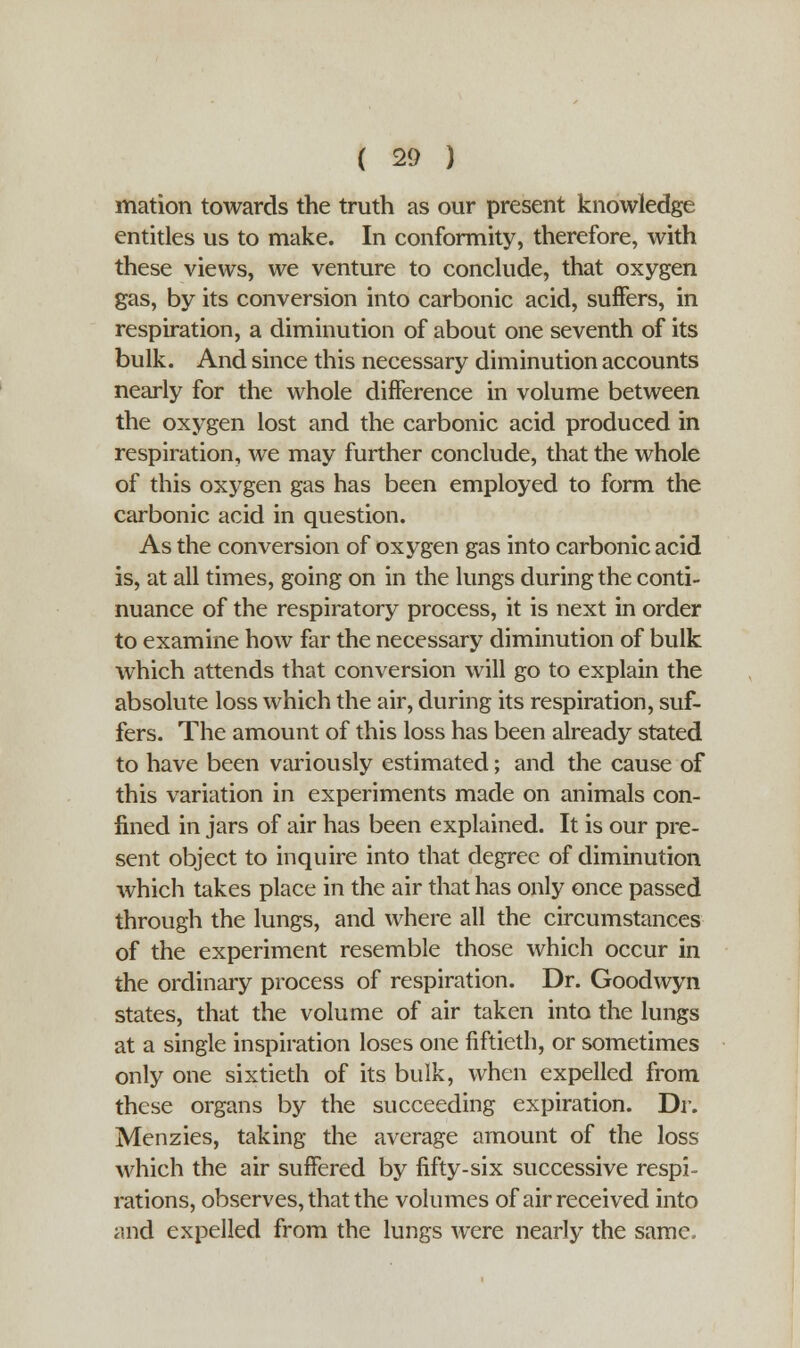 mation towards the truth as our present knowledge entitles us to make. In conformity, therefore, with these views, we venture to conclude, that oxygen gas, by its conversion into carbonic acid, suffers, in respiration, a diminution of about one seventh of its bulk. And since this necessary diminution accounts nearly for the whole difference in volume between the oxygen lost and the carbonic acid produced in respiration, we may further conclude, that the whole of this oxygen gas has been employed to form the carbonic acid in question. As the conversion of oxygen gas into carbonic acid is, at all times, going on in the lungs during the conti- nuance of the respiratory process, it is next in order to examine how far the necessary diminution of bulk which attends that conversion will go to explain the absolute loss which the air, during its respiration, suf- fers. The amount of this loss has been already stated to have been variously estimated; and the cause of this variation in experiments made on animals con- fined in jars of air has been explained. It is our pre- sent object to inquire into that degree of diminution which takes place in the air that has only once passed through the lungs, and where all the circumstances of the experiment resemble those which occur in the ordinary process of respiration. Dr. Goodwyn states, that the volume of air taken into the lungs at a single inspiration loses one fiftieth, or sometimes only one sixtieth of its bulk, when expelled from these organs by the succeeding expiration. Dr. Menzies, taking the average amount of the loss which the air suffered by fifty-six successive respi- rations, observes, that the volumes of air received into and expelled from the lungs were nearly the same.