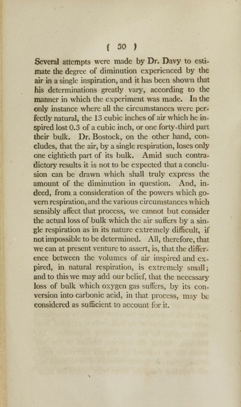 Several attempts were made by Dr. Davy to esti- mate the degree of diminution experienced by the air in a single inspiration, and it has been shown that his determinations greatly vary, according to the manner in which the experiment was made. In the only instance where all the circumstances were per- fectly natural, the 13 cubic inches of air which he in- spired lost 0.3 of a cubic inch, or one forty-third part their bulk. Dr. Bostock, on the other hand, con- eludes, that the air, by a single respiration, loses only one eightieth part of its bulk. Amid such contra- dictory results it is not to be expected that a conclu- sion can be drawn which shall truly express the amount of the diminution in question. And, in- deed, from a consideration of the powers which go- vern respiration, and the various circumstances which sensibly affect that process, we cannot but consider the actual loss of bulk which the air suffers by a sin- gle respiration as in its nature extremely difficult, if not impossible to be determined. All, therefore, that we can at present venture to assert, is, that the differ- ence between the volumes of air inspired and ex- pired, in natural respiration, is extremely small; and to this we may add our belief, that the necessary loss of bulk which oxygen gas suffers, by its con- version into carbonic acid, in that process, may be considered as sufficient to account for it.