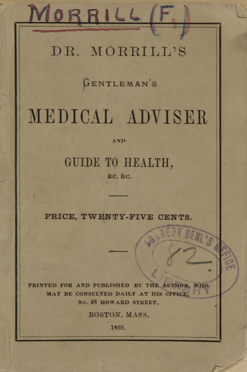 MoRRili (FA DR. MOEEILL'S (jENTLEWANS MEDICAL ADVISER GUIDE TO HEALTH, &c. &c. PRICE, TWENTY-FIVE CENTS. P. ft* PRINTED FOR AND PUBLISHED BY THE AUTHOR, WHO MAY BE CONSULTED DAILY AT HIS OFFICE, NO. 48 HOWARD STREET, BOSTOX, MASS. 1869. r