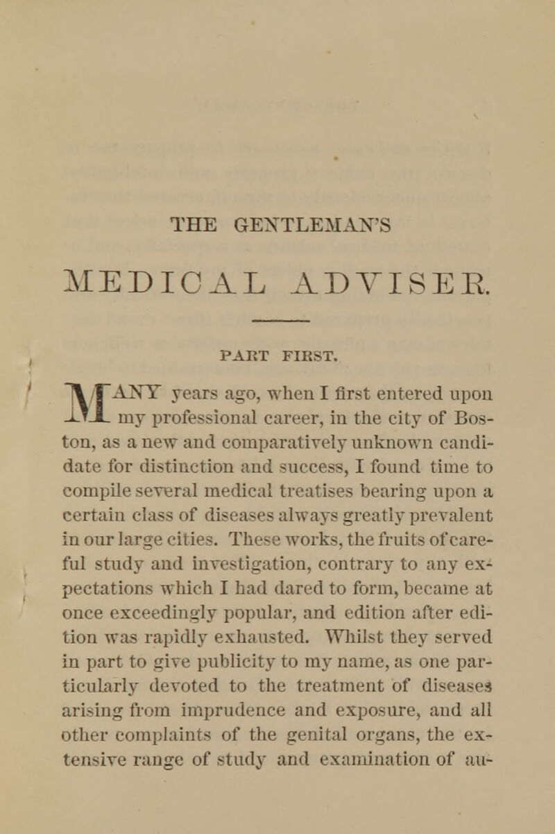 MEDICAL ADVISER PART FIRST. MANY years ago, when I first entered upon my professional career, in the city of Bos- ton, as anew and comparatively unknown candi- date for distinction and success, I found time to compile several medical treatises bearing upon a certain class of diseases always greatly prevalent in our large cities. These works, the fruits of care- ful study and investigation, contrary to any ex- pectations which I had dared to form, became at once exceedingly popular, and edition after edi- tion was rapidly exhausted. Whilst they served in part to give publicity to my name, as one par- ticularly devoted to the treatment of diseases arising from imprudence and exposure, and all other complaints of the genital organs, the ex- tensive range of study and examination of a.u-