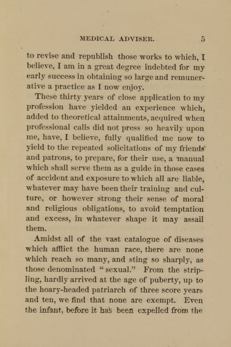 to revise and republish those works to which, I believe. I am in a great degree indebted for ray early success in obtaining so large and remuner- ative a practice as I now enjoy. These thirty years of close application to my profession have yielded an experience which, added to theoretical attainments, acquired when professional calls did not press so heavily upon me, have, I believe, fully qualified me now to yield to the repeated solicitations of my friends' and patrons, to prepare, for their use, a manual which shall serve them as a guide in those cases of accident and exposure to which all are liable, whatever may have been their training and cul- ture, or however strong their sense of moral and religious obligations, to avoid temptation and excess, in whatever shape it may assail them. Amidst all of the vast catalogue of diseases which afflict the human race, there are none which reach so many, and sting so sharply, as those denominated  sexual. From the strip- ling, hardly arrived at the age of puberty, up to the hoary-headed patriarch of three score years and ten, we find that none are exempt. Even the infant, before it hafe been expelled from the