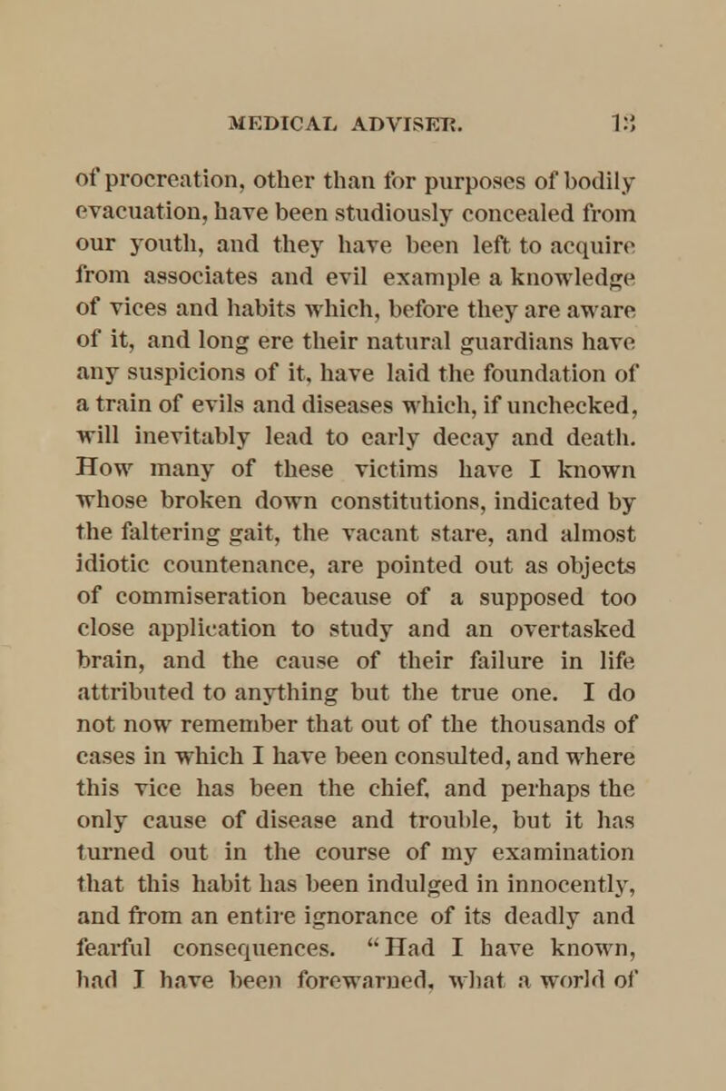 of procreation, other than for purposes of bodily evacuation, have been studiously concealed from our youth, and they have been left to acquire from associates and evil example a knowledge of vices and habits which, before they are aware of it, and long ere their natural guardians have any suspicions of it, have laid the foundation of a train of evils and diseases which, if unchecked, will inevitably lead to early decay and death. How many of these victims have I known whose broken down constitutions, indicated by the faltering gait, the vacant stare, and almost idiotic countenance, are pointed out as objects of commiseration because of a supposed too close application to study and an overtasked brain, and the cause of their failure in life attributed to anything but the true one. I do not now remember that out of the thousands of cases in which I have been consulted, and where this vice has been the chief, and perhaps the only cause of disease and trouble, but it has turned out in the course of my examination that this habit has been indulged in innocently, and from an entire ignorance of its deadly and fearful consequences. Had I have known, bad T have been forewarned, what a world of