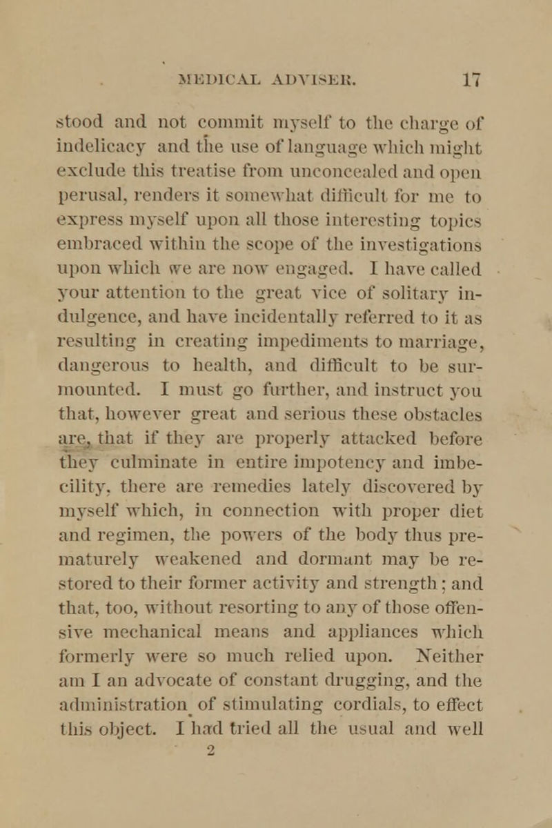 .stood and not commit myself to the charge of indelicacy and the use of language which might exclude this treatise from unconcealed and open perusal, renders it somewhat difficult for me to express myself upon all those interesting topics embraced within the scope of the investigations upon which we are now engaged. I have called your attention to the great vice of solitary in- dulgence, and have incidentally referred to it as resulting in creating impediments to marriage, dangerous to health, and difficult to be sur- mounted. I must go further, and instruct you that, however great and serious these obstacles are, that if they are properly attacked before they culminate in entire impotency and imbe- cility, there are remedies lately discovered by myself which, in connection with proper diet and regimen, the powers of the body thus pre- maturely weakened and dormant may be re- stored to their former activity and strength; and that, too, without resorting to any of those offen- sive mechanical means and appliances which formerly were so much relied upon. Neither am I an advocate of constant drugging, and the administration of stimulating cordials, to effect this object. I had tried all the usual and well