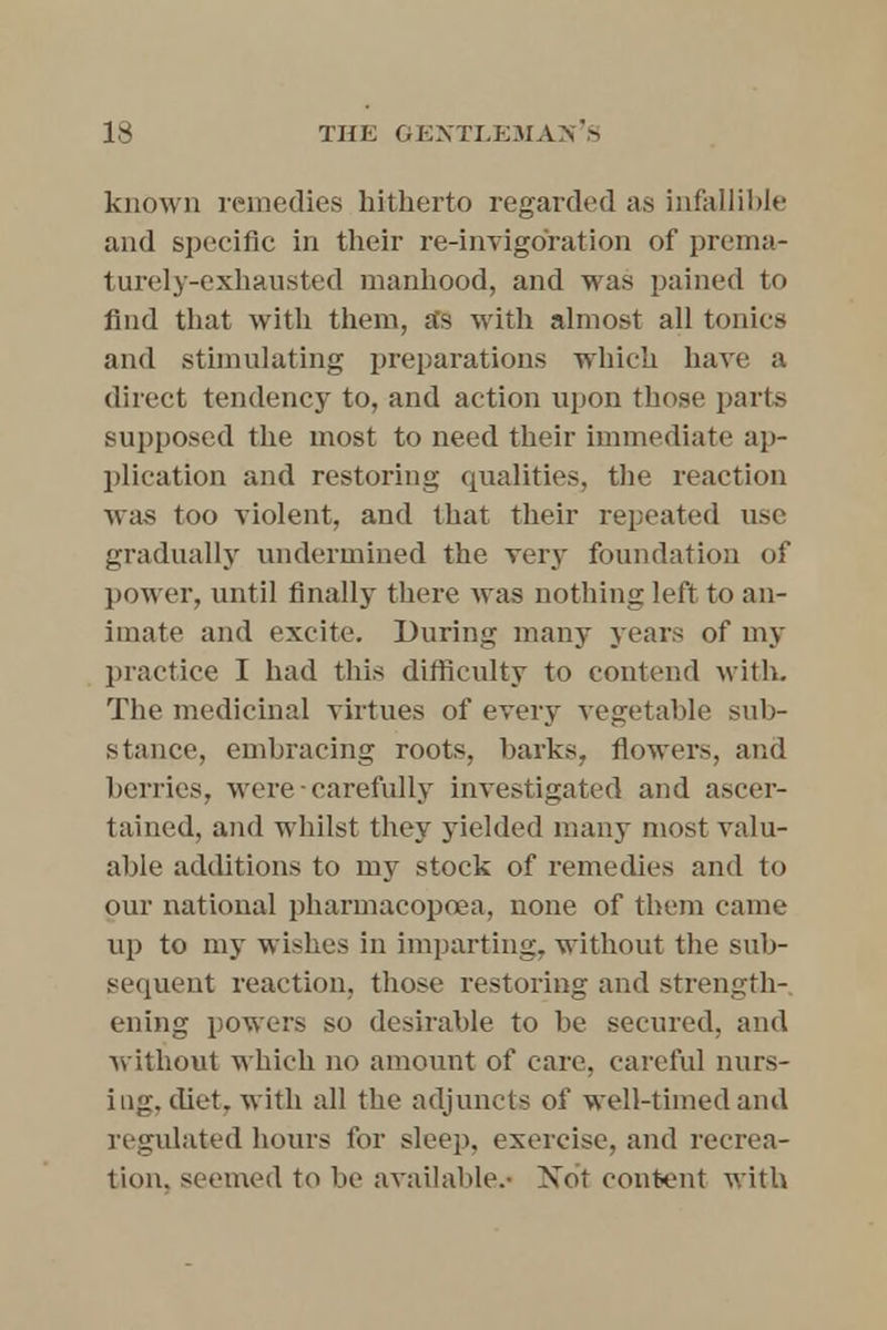 known remedies hitherto regarded as infallible and specific in their re-invigoration of prema- turely-exhausted manhood, and was pained to find that with them, as with almost all tonics and stimulating preparations which have a direct tendency to, and action upon those parts supposed the most to need their immediate ap- plication and restoring qualities, the reaction was too violent, and that their repeated use gradually undermined the very foundation of power, until finally there was nothing left to an- imate and excite. During many years of my practice I had this difficulty to contend with. The medicinal virtues of every vegetable sub- stance, embracing roots, barks, flowers, and berries, were-carefully investigated and ascer- tained, and whilst they yielded many most valu- able additions to my stock of remedies and to our national pharmacopoaa, none of them came up to my wishes in imparting, without the sub- sequent reaction, those restoring and strength- ening powers so desirable to be secured, and without which no amount of care, careful nurs- ing, diet, with all the adjuncts of well-timed and regulated hours for sleep, exercise, and recrea- tion, seemed to be available.- Not content with