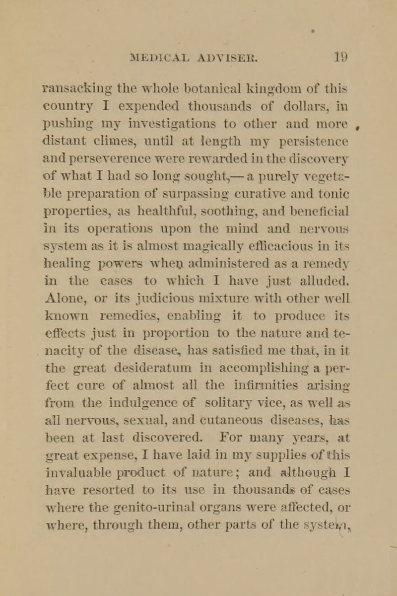 ransacking the whole botanical kingdom of this country I expended thousands of dollars, in pushing my investigations to other and more , distant climes, until at length my persistence and perseverance were rewarded in the discovery of what I had so long sought,— a purely vegeta- ble preparation of surpassing curative and tonic properties, as healthful, soothing, and beneficial in its operations upon the mind and nervous system as it is almost magically efficacious in its healing powers when administered as a remedy in the cases to which I have just alluded. Alone, or its judicious mixture with other well known remedies, enabling it to produce its effects just in proportion to the nature and te- nacity of the disease, has satisfied me that, in it the great desideratum in accomplishing a per- fect cure of almost all the infirmities arising from the indulgence of solitary vice, as well as all nervous, sexual, and cutaneous diseases, has been at last discovered. For many years, at great expense, I have laid in my supplies of this invaluable product of nature; and although I have resorted to its use in thousand* of cases where the genito-urinal organs were affected, or where, through them, other parts of the system,