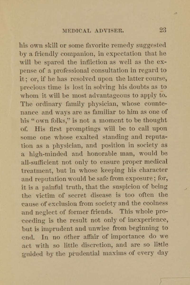 his own skill or some favorite remedy suggested by a friendly companion, in expectation that he will be spared the infliction as well as the ex- pense of a professional consultation in regard to it; or, if he has resolved upon the latter course, precious time is lost in solving his doubts as to Whom it will be most advantageous to apply to. The ordinary family physician, whose counte- nance and ways are as familiar to him as one of his  own folks, is not a moment to be thought of. His first promptings will be to call upon some one whose exalted standing and reputa- tion as a physician, and position in society as a high-minded and honorable man, would be all-sufficient not only to ensure proper medical treatment, but in whose keeping his character and reputation would be safe from exposure; for, it is a painful truth, that the suspicion of being the victim of secret disease is too often the cause of exclusion from society and the coolness and neglect of former friends. This whole pro- ceeding is the result not only of inexperience, out is imprudent and unwise from beginning to end. In no other affair of importance do we act with so little discretion, and are so little guided by the prudential maxims of every day