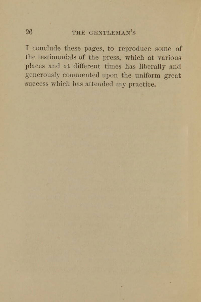 I conclude these pages, to reproduce some of the testimonials of the press, which at various places and at different times has liberally and generously commented upon the uniform great success which has attended my practice.