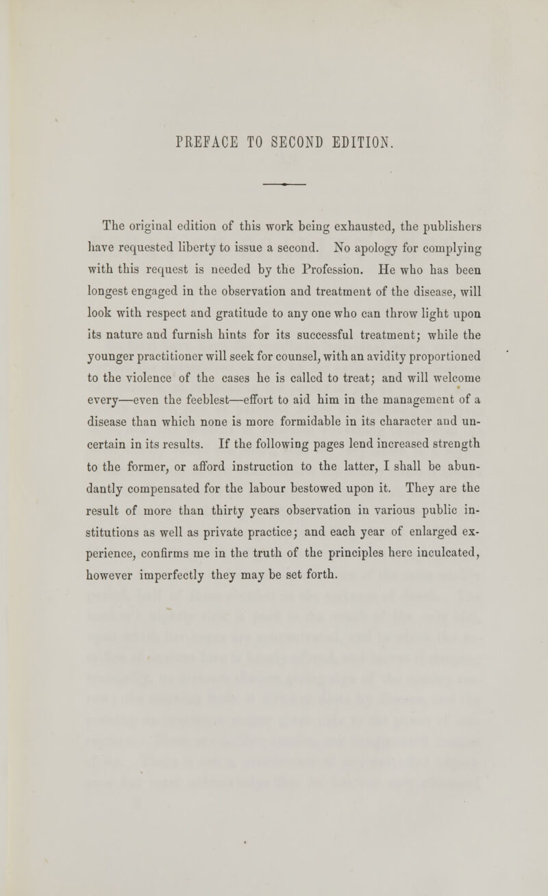 PREFACE TO SECOND EDITION. The original edition of this work being exhausted, the publishers have requested liberty to issue a second. No apology for complying with this request is needed by the Profession. He who has been longest engaged in the observation and treatment of the disease, will look with respect and gratitude to any one who can throw light upon its nature and furnish hints for its successful treatment; while the younger practitioner will seek for counsel, with an avidity proportioned to the violence of the cases he is called to treat; and will welcome every—even the feeblest—effort to aid him in the management of a disease than which none is more formidable in its character and un- certain in its results. If the following pages lend increased strength to the former, or afford instruction to the latter, I shall be abun- dantly compensated for the labour bestowed upon it. They are the result of more than thirty years observation in various public in- stitutions as well as private practice; and each year of enlarged ex- perience, confirms me in the truth of the principles here inculcated, however imperfectly they may be set forth.