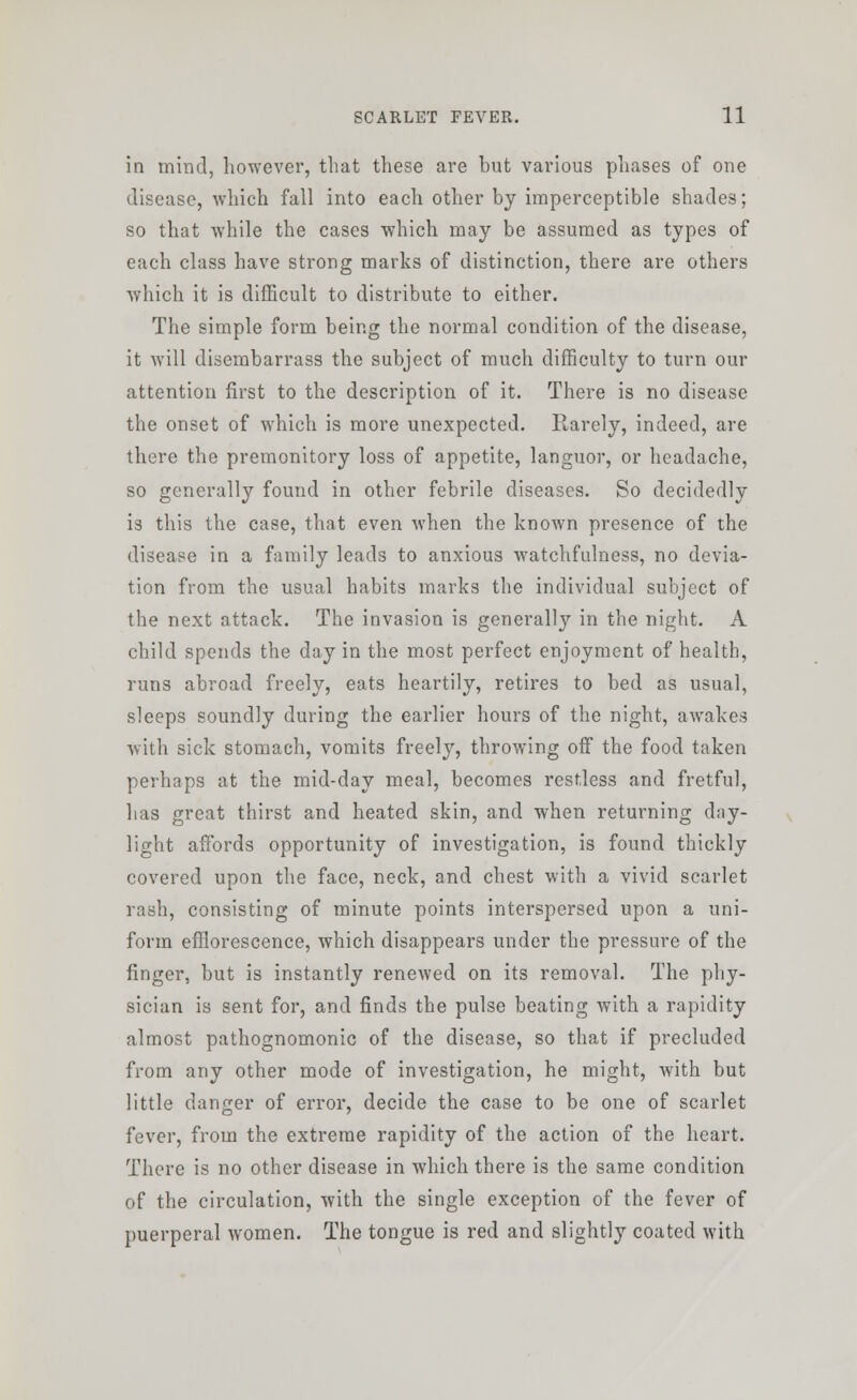 in mind, however, that these are but various phases of one disease, which fall into each other by imperceptible shades; so that while the cases which may be assumed as types of each class have strong marks of distinction, there are others which it is difficult to distribute to either. The simple form being the normal condition of the disease, it will disembarrass the subject of much difficulty to turn our attention first to the description of it. There is no disease the onset of which is more unexpected. Rarely, indeed, are there the premonitory loss of appetite, languor, or headache, so generally found in other febrile diseases. So decidedly is this the case, that even when the known presence of the disease in a family leads to anxious watchfulness, no devia- tion from the usual habits marks the individual subject of the next attack. The invasion is generally in the night. A child spends the day in the most perfect enjoyment of health, runs abroad freely, eats heartily, retires to bed as usual, sleeps soundly during the earlier hours of the night, awakes with sick stomach, vomits freely, throwing off the food taken perhaps at the mid-day meal, becomes restless and fretful, has great thirst and heated skin, and when returning day- light affords opportunity of investigation, is found thickly covered upon the face, neck, and chest with a vivid scarlet rash, consisting of minute points interspersed upon a uni- form efflorescence, which disappears under the pressure of the finger, but is instantly renewed on its removal. The phy- sician is sent for, and finds the pulse beating with a rapidity almost pathognomonic of the disease, so that if precluded from any other mode of investigation, he might, with but little danger of error, decide the case to be one of scarlet fever, from the extreme rapidity of the action of the heart. There is no other disease in which there is the same condition of the circulation, with the single exception of the fever of puerperal women. The tongue is red and slightly coated with