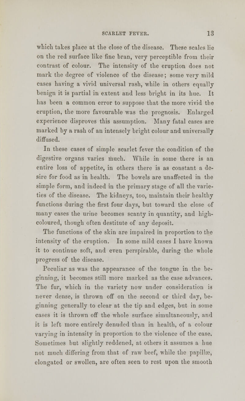 which takes place at the close of the disease. These scales lie on the red surface like fine bran, very perceptible from their contrast of colour. The intensity of the eruption does not mark the degree of violence of the disease; some very mild cases having a vivid universal rash, while in others equally benign it is partial in extent and less bright in its hue. It has been a common error to suppose that the more vivid the eruption, the more favourable was the prognosis. Enlarged experience disproves this assumption. Many fatal cases are marked by a rash of an intensely bright colour and universally diffused. In these cases of simple scarlet fever the condition of the digestive organs varies much. While in some there is an entire loss of appetite, in others there is as constant a de- sire for food as in health. The bowels are unaffected in the simple form, and indeed in the primary stage of all the varie- ties of the disease. The kidneys, too, maintain their healthy functions during the first four days, but toward the close of many cases the urine becomes scanty in quantity, and high- coloured, though often destitute of any deposit. The functions of the skin are impaired in proportion to the intensity of the eruption. In some mild cases I have known it to continue soft, and even perspirable, during the whole progress of the disease. Peculiar as was the appearance of the tongue in the be- ginning, it becomes still more marked as the case advances. The fur, which in the variety now under consideration is never dense, is thrown off on the second or third day, be- ginning generally to clear at the tip and edges, but in some cases it is thrown off the whole surface simultaneously, and it is left more entirely denuded than in health, of a colour varying in intensity in proportion to the violence of the case. Sometimes but slightly reddened, at others it assumes a hue not much differing from that of raw beef, while the papillce, elongated or swollen, are often seen to rest upon the smooth