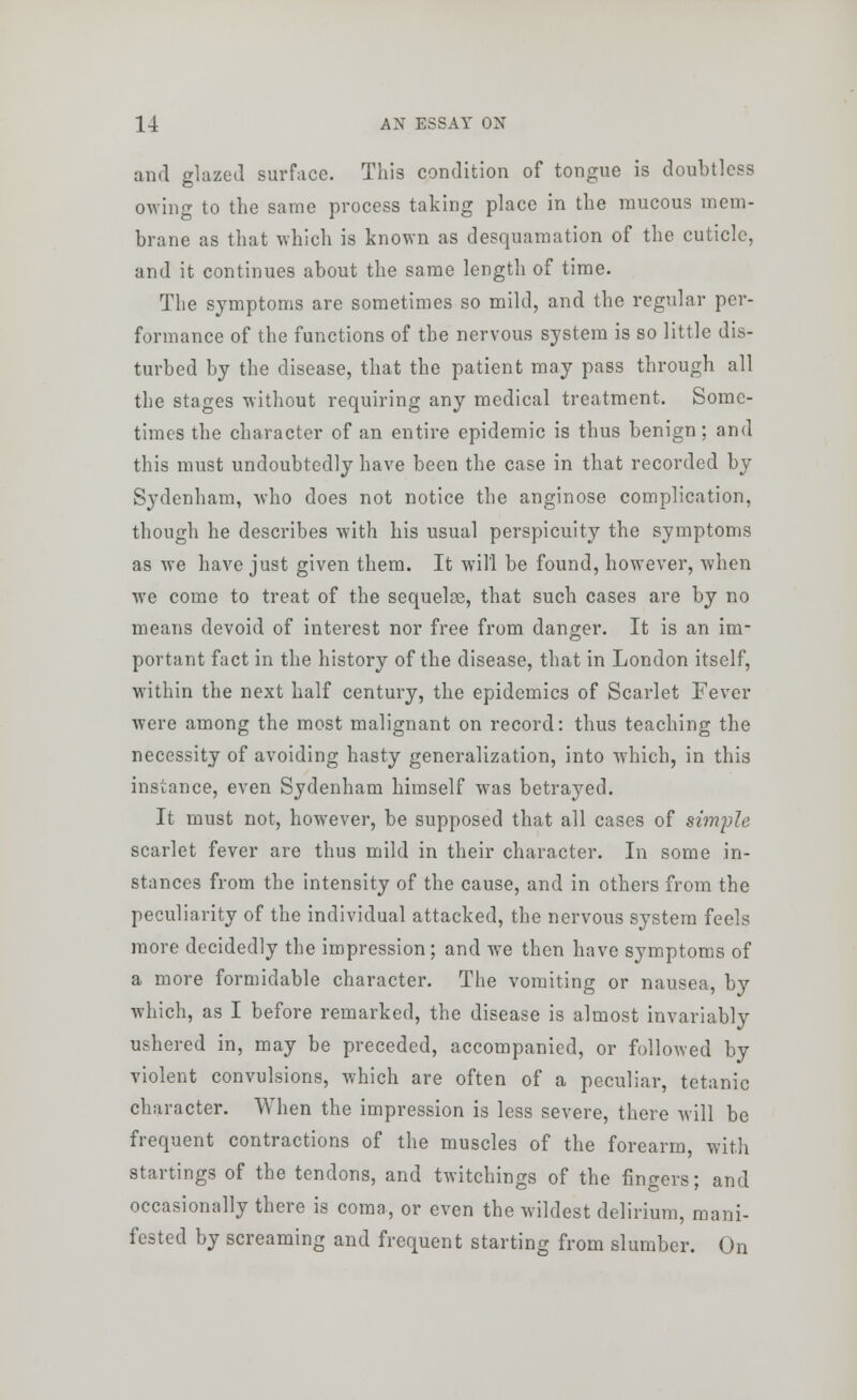 and glazed surface. This condition of tongue is doubtless owing to the same process taking place in the raucous mem- brane as that which is known as desquamation of the cuticle, and it continues about the same length of time. The symptoms are sometimes so mild, and the regular per- formance of the functions of the nervous system is so little dis- turbed by the disease, that the patient may pass through all the stages without requiring any medical treatment. Some- times the character of an entire epidemic is thus benign; and this must undoubtedly have been the case in that recorded by Sydenham, who does not notice the anginose complication, though he describes with his usual perspicuity the symptoms as we have just given them. It will be found, however, when we come to treat of the sequelae, that such cases are by no means devoid of interest nor free from danger. It is an im- portant fact in the history of the disease, that in London itself, within the next half century, the epidemics of Scarlet Fever were among the most malignant on record: thus teaching the necessity of avoiding hasty generalization, into which, in this instance, even Sydenham himself was betrayed. It must not, however, be supposed that all cases of simple scarlet fever are thus mild in their character. In some in- stances from the intensity of the cause, and in others from the peculiarity of the individual attacked, the nervous system feels more decidedly the impression; and we then have symptoms of a more formidable character. The vomiting or nausea, by which, as I before remarked, the disease is almost invariably ushered in, may be preceded, accompanied, or followed by violent convulsions, which are often of a peculiar, tetanic character. When the impression is less severe, there will be frequent contractions of the muscles of the forearm, with startings of the tendons, and twitchings of the fingers; and occasionally there is coma, or even the wildest delirium, mani- fested by screaming and frequent starting from slumber. On