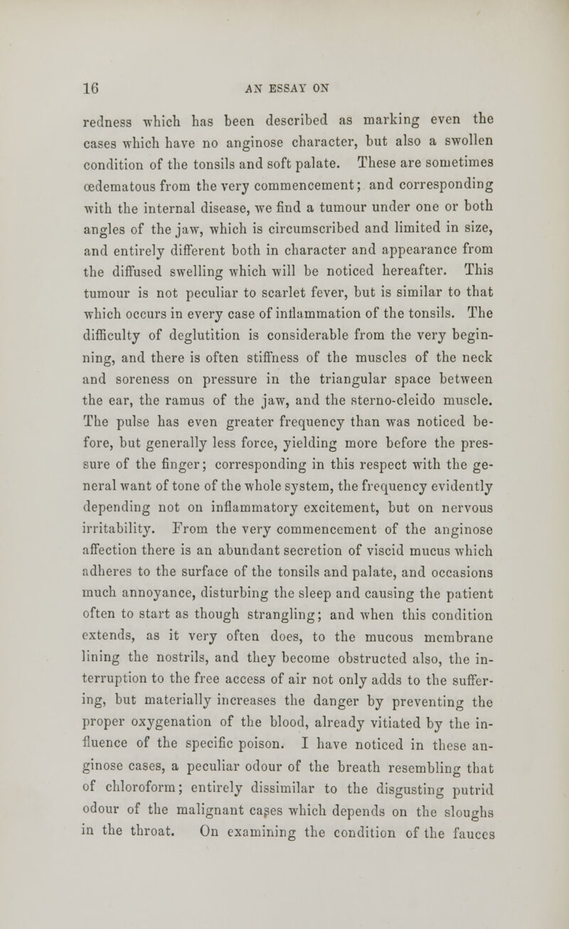 redness which has been described as marking even the cases which have no anginose character, but also a swollen condition of the tonsils and soft palate. These are sometimes ©edematous from the very commencement; and corresponding with the internal disease, we find a tumour under one or both angles of the jaw, which is circumscribed and limited in size, and entirely different both in character and appearance from the diffused swelling which will be noticed hereafter. This tumour is not peculiar to scarlet fever, but is similar to that which occurs in every case of intlammation of the tonsils. The difficulty of deglutition is considerable from the very begin- ning, and there is often stiffness of the muscles of the neck and soreness on pressure in the triangular space between the ear, the ramus of the jaw, and the sterno-cleido muscle. The pulse has even greater frequency than was noticed be- fore, but generally less force, yielding more before the pres- sure of the finger; corresponding in this respect with the ge- neral want of tone of the whole system, the frequency evidently depending not on inflammatory excitement, but on nervous irritability. From the very commencement of the anginose affection there is an abundant secretion of viscid mucus which adheres to the surface of the tonsils and palate, and occasions much annoyance, disturbing the sleep and causing the patient often to start as though strangling; and when this condition extends, as it very often does, to the mucous membrane lining the nostrils, and they become obstructed also, the in- terruption to the free access of air not only adds to the suffer- ing, but materially increases the danger by preventing the proper oxygenation of the blood, already vitiated by the in- fluence of the specific poison. I have noticed in these an- ginose cases, a peculiar odour of the breath resembling that of chloroform; entirely dissimilar to the disgusting putrid odour of the malignant cases which depends on the sloughs in the throat. On examining the condition of the fauces