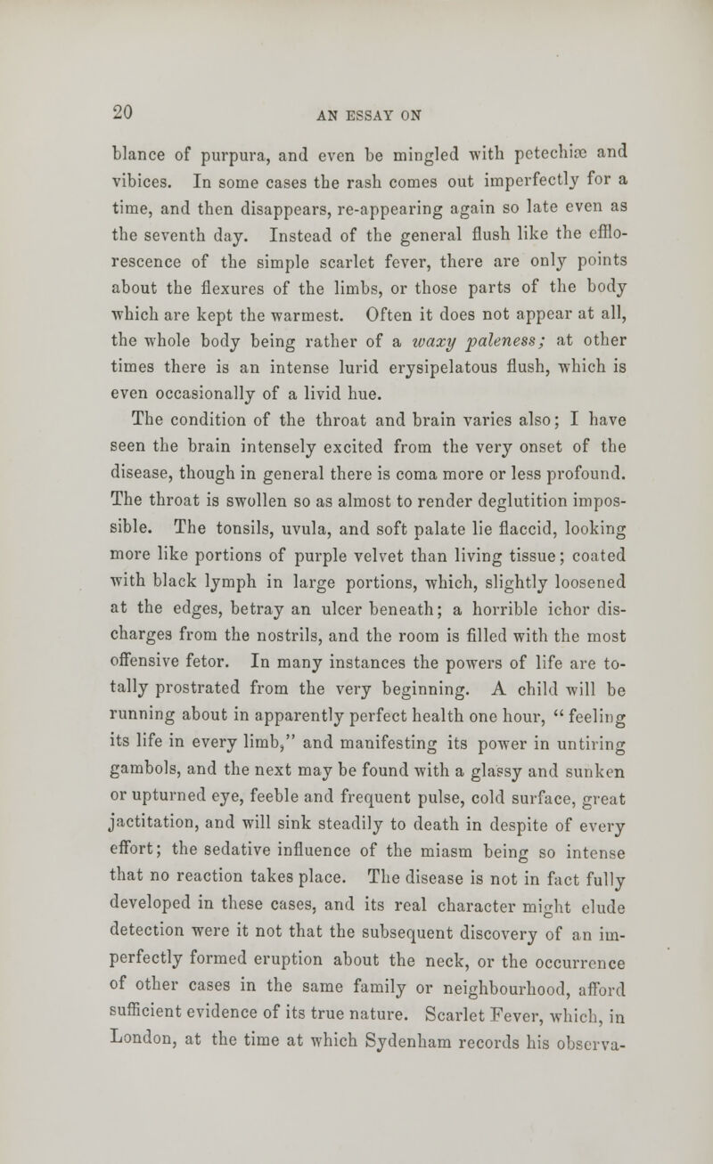 blance of purpura, and even be mingled with petechia and vibices. In some cases the rash comes out imperfectly for a time, and then disappears, re-appearing again so late even as the seventh day. Instead of the general flush like the efflo- rescence of the simple scarlet fever, there are only points about the flexures of the limbs, or those parts of the body which are kept the -warmest. Often it does not appear at all, the whole body being rather of a waxy paleness; at other times there is an intense lurid erysipelatous flush, which is even occasionally of a livid hue. The condition of the throat and brain varies also; I have seen the brain intensely excited from the very onset of the disease, though in general there is coma more or less profound. The throat is swollen so as almost to render deglutition impos- sible. The tonsils, uvula, and soft palate lie flaccid, looking more like portions of purple velvet than living tissue; coated with black lymph in large portions, which, slightly loosened at the edges, betray an ulcer beneath; a horrible ichor dis- charges from the nostrils, and the room is filled with the most offensive fetor. In many instances the powers of life are to- tally prostrated from the very beginning. A child will be running about in apparently perfect health one hour,  feeling its life in every limb, and manifesting its power in untiring gambols, and the next may be found with a glassy and sunken or upturned eye, feeble and frequent pulse, cold surface, great jactitation, and will sink steadily to death in despite of every effort; the sedative influence of the miasm being so intense that no reaction takes place. The disease is not in fact fully developed in these cases, and its real character might elude detection were it not that the subsequent discovery of an im- perfectly formed eruption about the neck, or the occurrence of other cases in the same family or neighbourhood, afford sufficient evidence of its true nature. Scarlet Fever, which, in London, at the time at which Sydenham records his observa-