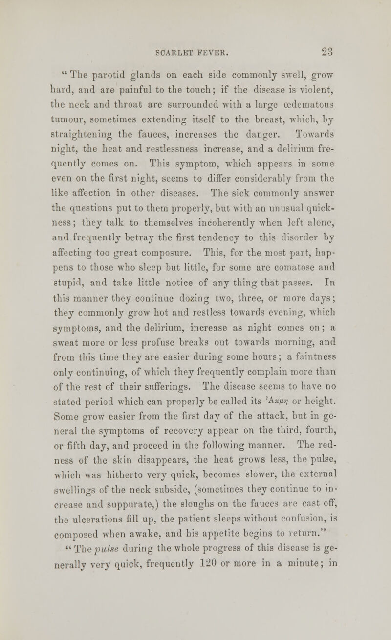  The parotid glands on each side commonly swell, grow hard, and are painful to the touch; if the disease is violent, the neck and throat are surrounded with a large cedematous tumour, sometimes extending itself to the breast, which, by straightening the fauces, increases the danger. Towards night, the heat and restlessness increase, and a delirium fre- quently comes on. This symptom, which appears in some even on the first night, seems to differ considerably from the like affection in other diseases. The sick commonly answer the questions put to them properly, but with an unusual quick- ness; they talk to themselves incoherently when left alone, and frequently betray the first tendency to this disorder by affecting too great composure. This, for the most part, hap- pens to those who sleep but little, for some are comatose and stupid, and take little notice of any thing that passes. In this manner they continue dozing two, three, or more days; they commonly grow hot and restless towards evening, which symptoms, and the delirium, increase as night comes on; a sweat more or less profuse breaks out towards morning, and from this time they are easier during some hours; a faintness only continuing, of which they frequently complain more than of the rest of their sufferings. The disease seems to have no stated period which can properly be called its 'Ax^ or height. Some grow easier from the first day of the attack, but in ge- neral the symptoms of recovery appear on the third, fourth, or fifth day, and proceed in the following manner. The red- ness of the skin disappears, the heat grows less, the pulse, which was hitherto very quick, becomes slower, the external swellings of the neck subside, (sometimes they continue to in- crease and suppurate,) the sloughs on the fauces are cast off, the ulcerations fill up, the patient sleeps without confusion, is composed when awake, and his appetite begins to return.  The pulse during the whole progress of this disease is ge- nerally very quick, frequently 120 or more in a minute; in